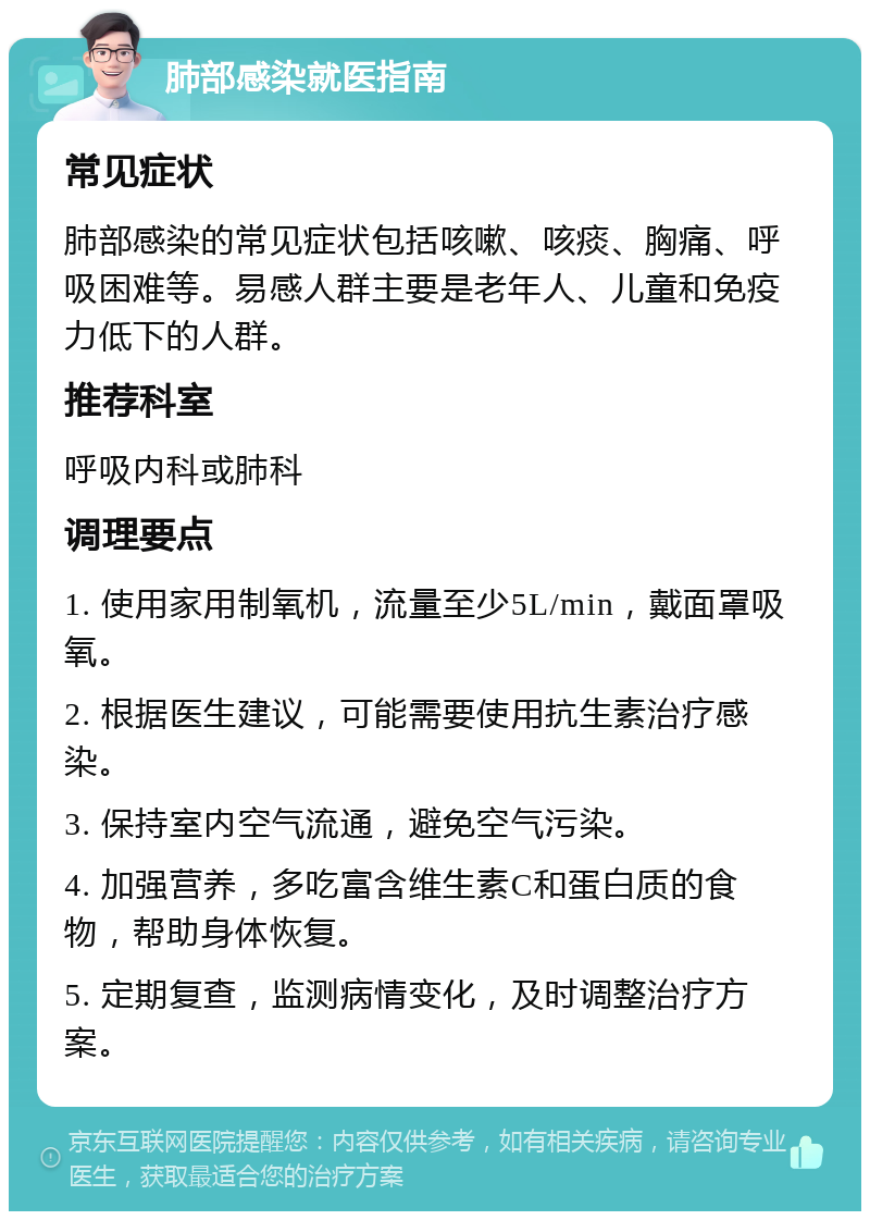 肺部感染就医指南 常见症状 肺部感染的常见症状包括咳嗽、咳痰、胸痛、呼吸困难等。易感人群主要是老年人、儿童和免疫力低下的人群。 推荐科室 呼吸内科或肺科 调理要点 1. 使用家用制氧机，流量至少5L/min，戴面罩吸氧。 2. 根据医生建议，可能需要使用抗生素治疗感染。 3. 保持室内空气流通，避免空气污染。 4. 加强营养，多吃富含维生素C和蛋白质的食物，帮助身体恢复。 5. 定期复查，监测病情变化，及时调整治疗方案。