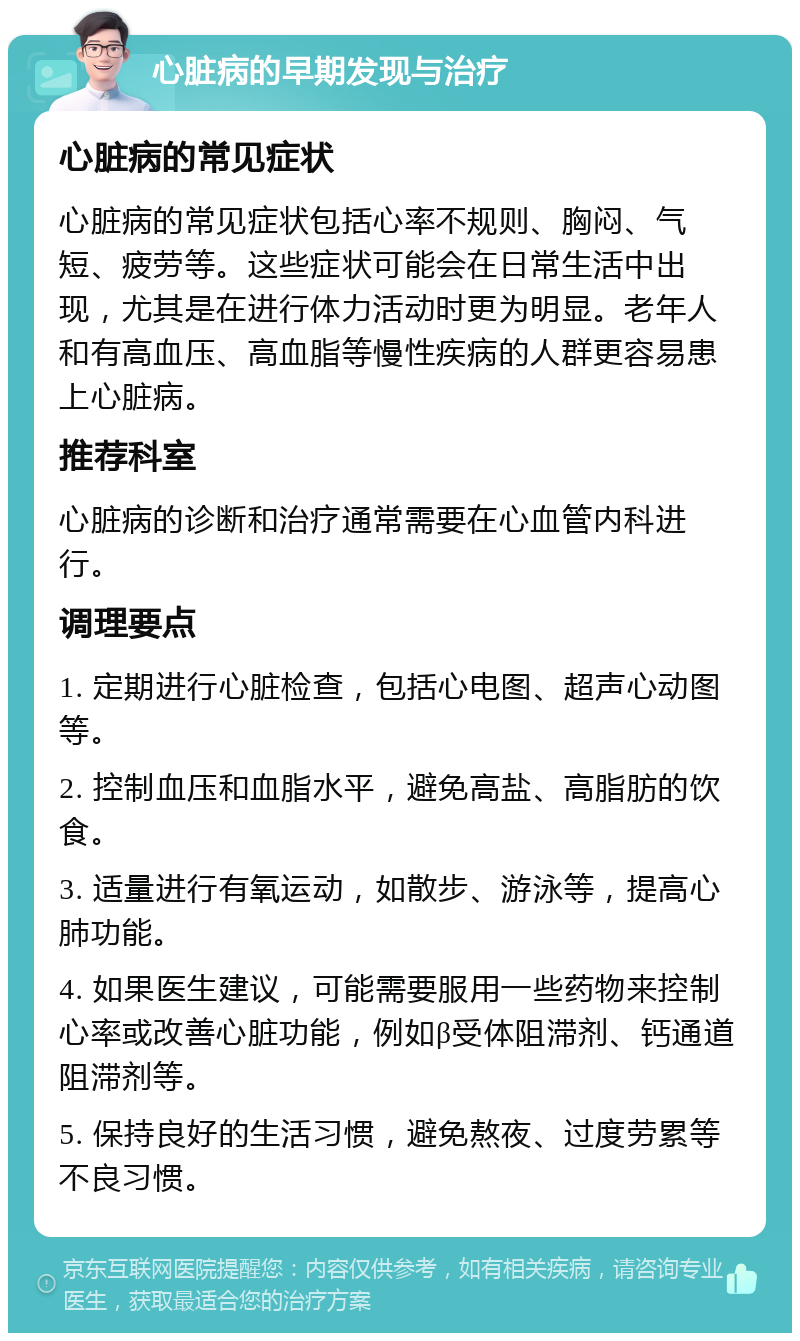 心脏病的早期发现与治疗 心脏病的常见症状 心脏病的常见症状包括心率不规则、胸闷、气短、疲劳等。这些症状可能会在日常生活中出现，尤其是在进行体力活动时更为明显。老年人和有高血压、高血脂等慢性疾病的人群更容易患上心脏病。 推荐科室 心脏病的诊断和治疗通常需要在心血管内科进行。 调理要点 1. 定期进行心脏检查，包括心电图、超声心动图等。 2. 控制血压和血脂水平，避免高盐、高脂肪的饮食。 3. 适量进行有氧运动，如散步、游泳等，提高心肺功能。 4. 如果医生建议，可能需要服用一些药物来控制心率或改善心脏功能，例如β受体阻滞剂、钙通道阻滞剂等。 5. 保持良好的生活习惯，避免熬夜、过度劳累等不良习惯。