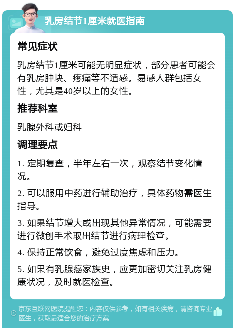 乳房结节1厘米就医指南 常见症状 乳房结节1厘米可能无明显症状，部分患者可能会有乳房肿块、疼痛等不适感。易感人群包括女性，尤其是40岁以上的女性。 推荐科室 乳腺外科或妇科 调理要点 1. 定期复查，半年左右一次，观察结节变化情况。 2. 可以服用中药进行辅助治疗，具体药物需医生指导。 3. 如果结节增大或出现其他异常情况，可能需要进行微创手术取出结节进行病理检查。 4. 保持正常饮食，避免过度焦虑和压力。 5. 如果有乳腺癌家族史，应更加密切关注乳房健康状况，及时就医检查。