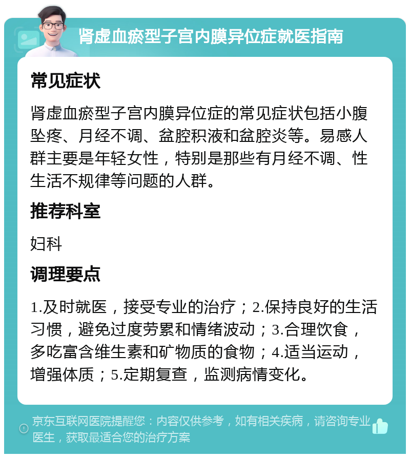 肾虚血瘀型子宫内膜异位症就医指南 常见症状 肾虚血瘀型子宫内膜异位症的常见症状包括小腹坠疼、月经不调、盆腔积液和盆腔炎等。易感人群主要是年轻女性，特别是那些有月经不调、性生活不规律等问题的人群。 推荐科室 妇科 调理要点 1.及时就医，接受专业的治疗；2.保持良好的生活习惯，避免过度劳累和情绪波动；3.合理饮食，多吃富含维生素和矿物质的食物；4.适当运动，增强体质；5.定期复查，监测病情变化。