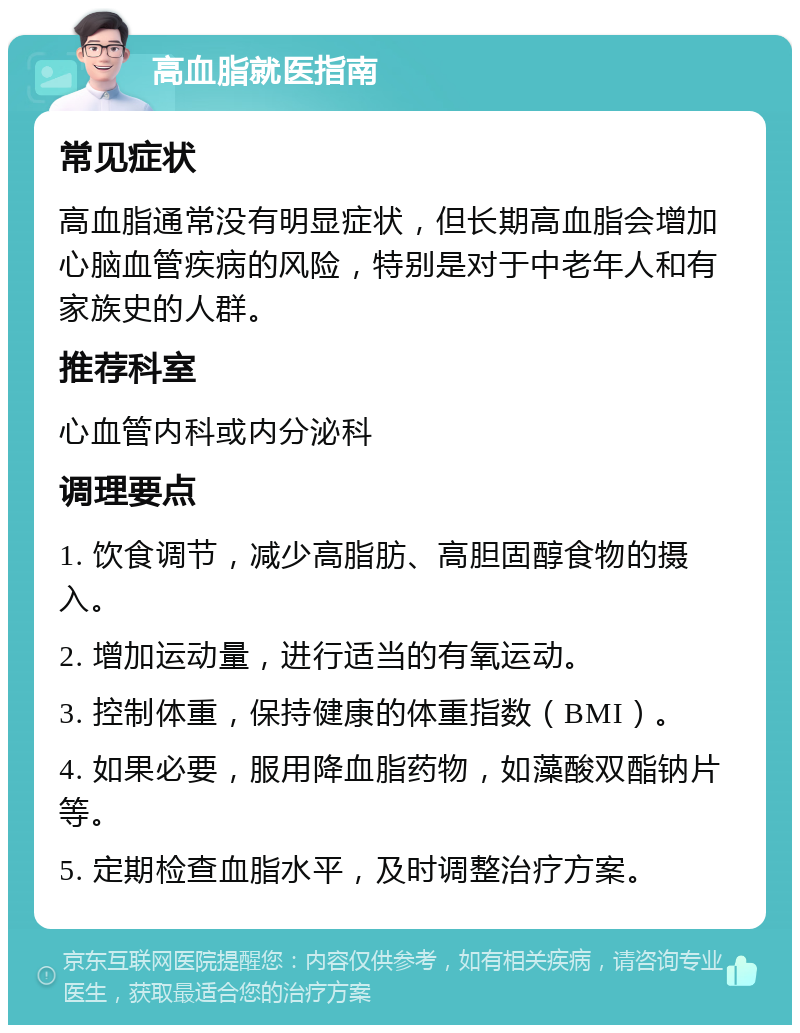 高血脂就医指南 常见症状 高血脂通常没有明显症状，但长期高血脂会增加心脑血管疾病的风险，特别是对于中老年人和有家族史的人群。 推荐科室 心血管内科或内分泌科 调理要点 1. 饮食调节，减少高脂肪、高胆固醇食物的摄入。 2. 增加运动量，进行适当的有氧运动。 3. 控制体重，保持健康的体重指数（BMI）。 4. 如果必要，服用降血脂药物，如藻酸双酯钠片等。 5. 定期检查血脂水平，及时调整治疗方案。