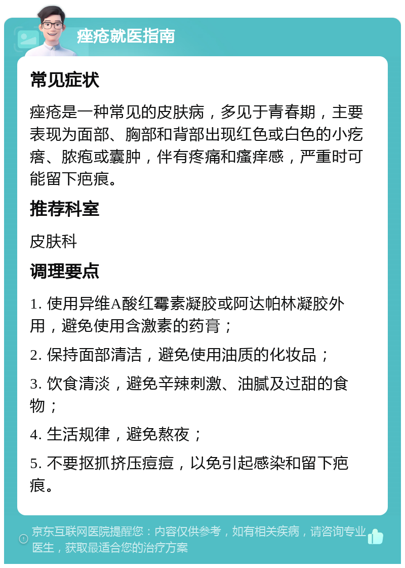 痤疮就医指南 常见症状 痤疮是一种常见的皮肤病，多见于青春期，主要表现为面部、胸部和背部出现红色或白色的小疙瘩、脓疱或囊肿，伴有疼痛和瘙痒感，严重时可能留下疤痕。 推荐科室 皮肤科 调理要点 1. 使用异维A酸红霉素凝胶或阿达帕林凝胶外用，避免使用含激素的药膏； 2. 保持面部清洁，避免使用油质的化妆品； 3. 饮食清淡，避免辛辣刺激、油腻及过甜的食物； 4. 生活规律，避免熬夜； 5. 不要抠抓挤压痘痘，以免引起感染和留下疤痕。