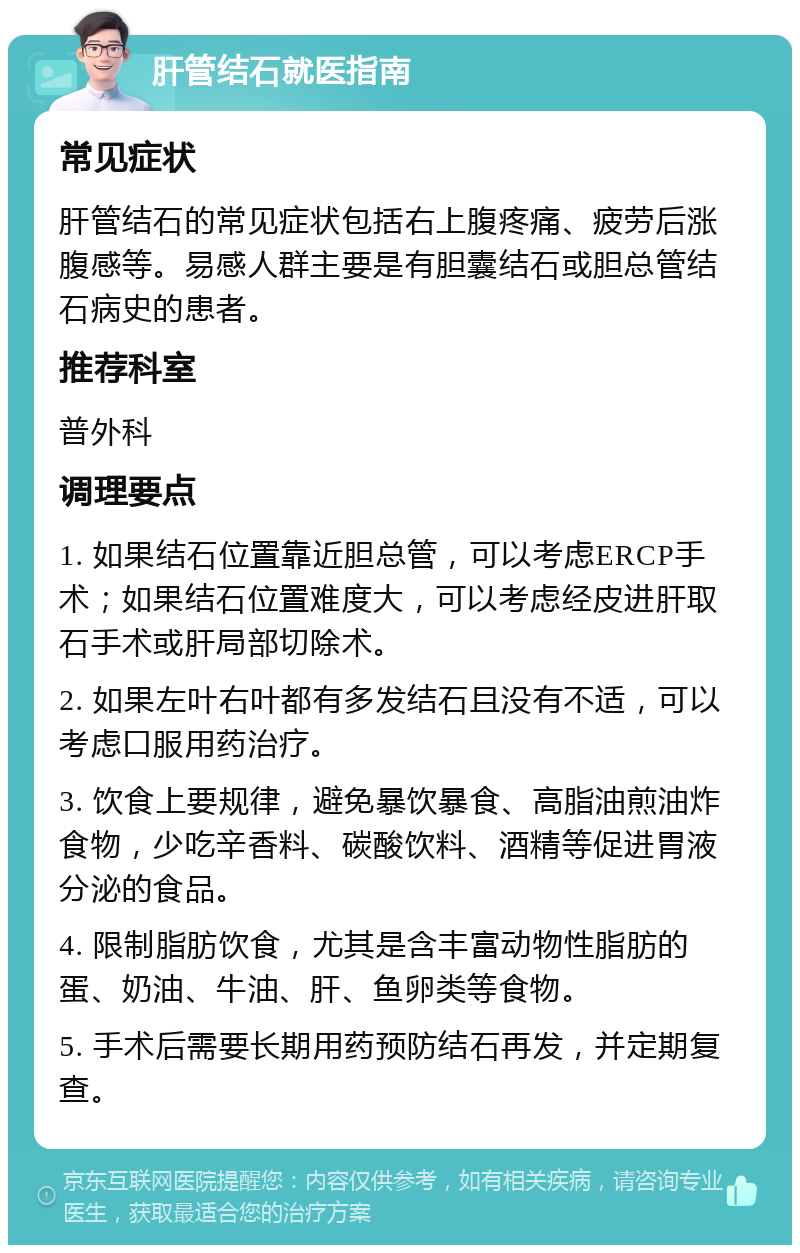 肝管结石就医指南 常见症状 肝管结石的常见症状包括右上腹疼痛、疲劳后涨腹感等。易感人群主要是有胆囊结石或胆总管结石病史的患者。 推荐科室 普外科 调理要点 1. 如果结石位置靠近胆总管，可以考虑ERCP手术；如果结石位置难度大，可以考虑经皮进肝取石手术或肝局部切除术。 2. 如果左叶右叶都有多发结石且没有不适，可以考虑口服用药治疗。 3. 饮食上要规律，避免暴饮暴食、高脂油煎油炸食物，少吃辛香料、碳酸饮料、酒精等促进胃液分泌的食品。 4. 限制脂肪饮食，尤其是含丰富动物性脂肪的蛋、奶油、牛油、肝、鱼卵类等食物。 5. 手术后需要长期用药预防结石再发，并定期复查。