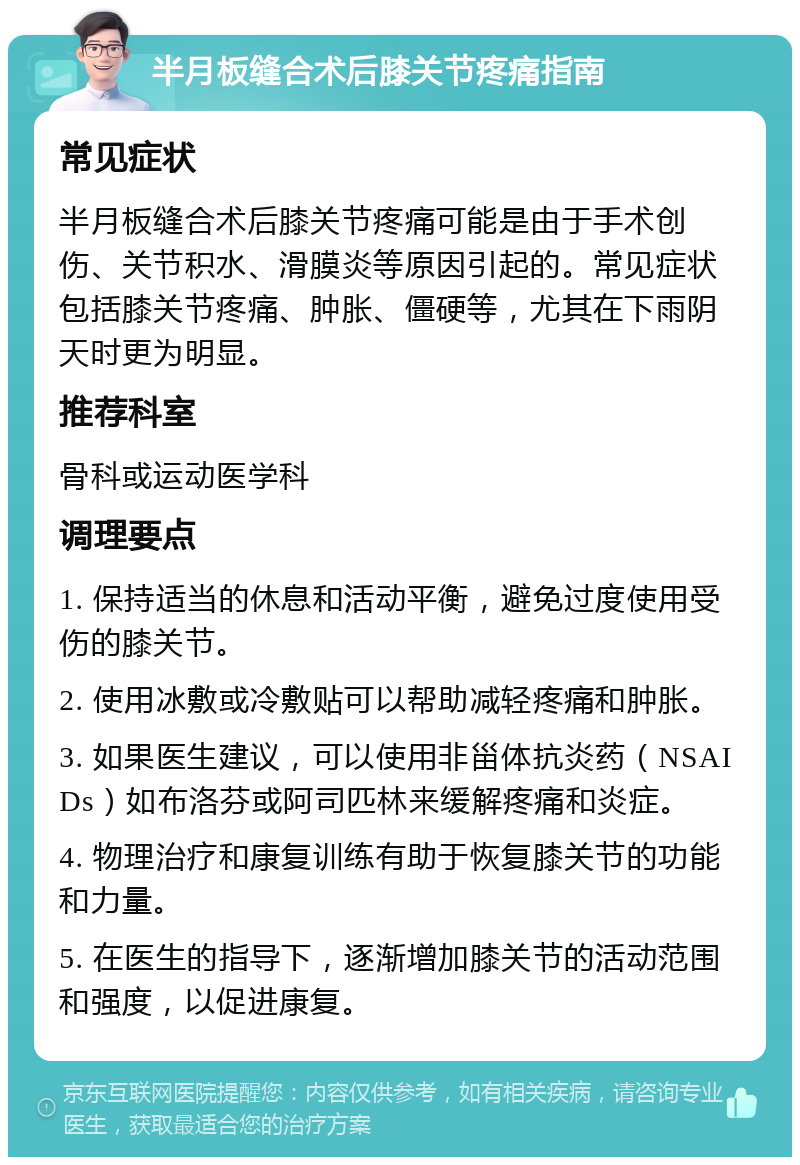 半月板缝合术后膝关节疼痛指南 常见症状 半月板缝合术后膝关节疼痛可能是由于手术创伤、关节积水、滑膜炎等原因引起的。常见症状包括膝关节疼痛、肿胀、僵硬等，尤其在下雨阴天时更为明显。 推荐科室 骨科或运动医学科 调理要点 1. 保持适当的休息和活动平衡，避免过度使用受伤的膝关节。 2. 使用冰敷或冷敷贴可以帮助减轻疼痛和肿胀。 3. 如果医生建议，可以使用非甾体抗炎药（NSAIDs）如布洛芬或阿司匹林来缓解疼痛和炎症。 4. 物理治疗和康复训练有助于恢复膝关节的功能和力量。 5. 在医生的指导下，逐渐增加膝关节的活动范围和强度，以促进康复。