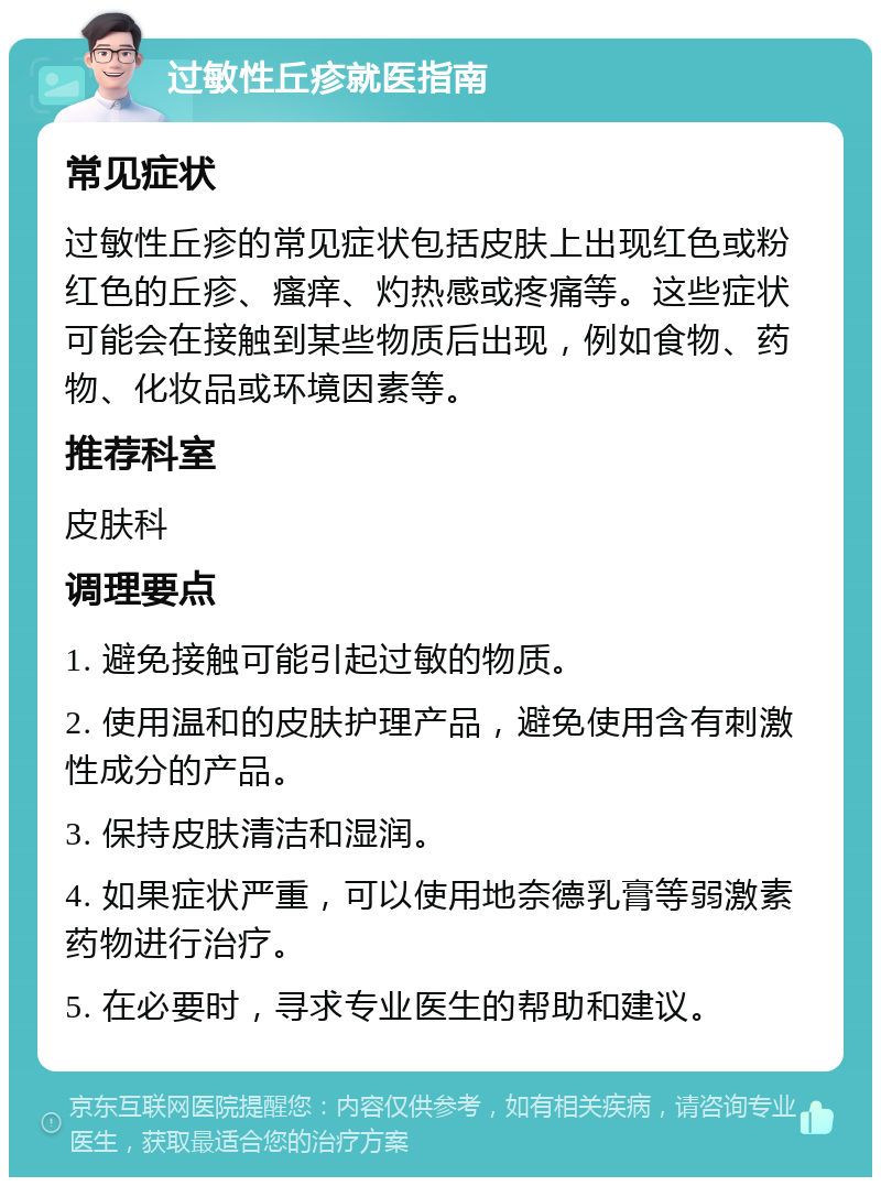 过敏性丘疹就医指南 常见症状 过敏性丘疹的常见症状包括皮肤上出现红色或粉红色的丘疹、瘙痒、灼热感或疼痛等。这些症状可能会在接触到某些物质后出现，例如食物、药物、化妆品或环境因素等。 推荐科室 皮肤科 调理要点 1. 避免接触可能引起过敏的物质。 2. 使用温和的皮肤护理产品，避免使用含有刺激性成分的产品。 3. 保持皮肤清洁和湿润。 4. 如果症状严重，可以使用地奈德乳膏等弱激素药物进行治疗。 5. 在必要时，寻求专业医生的帮助和建议。