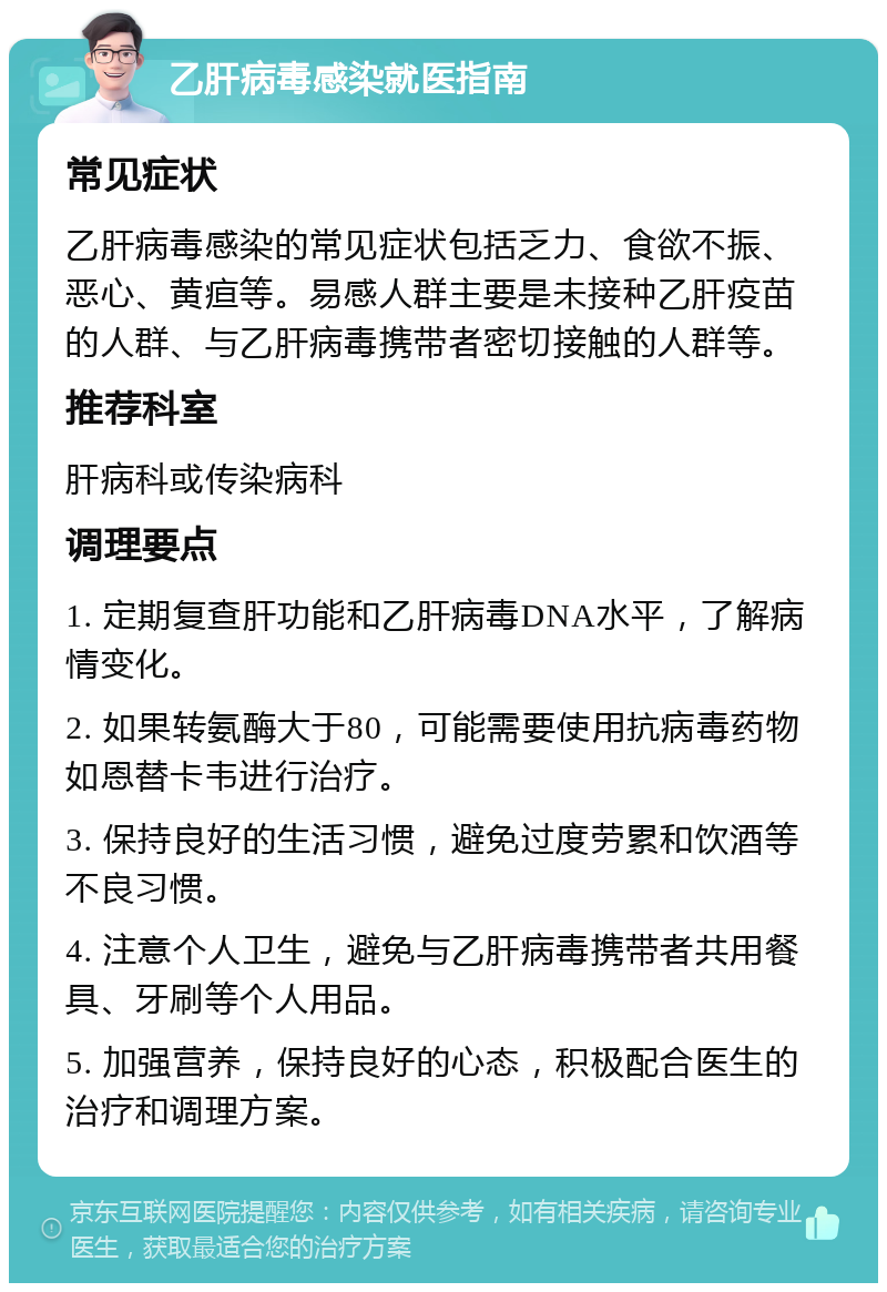 乙肝病毒感染就医指南 常见症状 乙肝病毒感染的常见症状包括乏力、食欲不振、恶心、黄疸等。易感人群主要是未接种乙肝疫苗的人群、与乙肝病毒携带者密切接触的人群等。 推荐科室 肝病科或传染病科 调理要点 1. 定期复查肝功能和乙肝病毒DNA水平，了解病情变化。 2. 如果转氨酶大于80，可能需要使用抗病毒药物如恩替卡韦进行治疗。 3. 保持良好的生活习惯，避免过度劳累和饮酒等不良习惯。 4. 注意个人卫生，避免与乙肝病毒携带者共用餐具、牙刷等个人用品。 5. 加强营养，保持良好的心态，积极配合医生的治疗和调理方案。