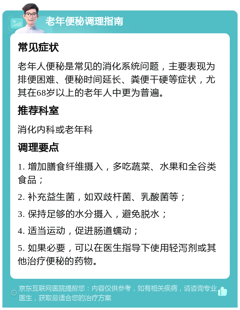 老年便秘调理指南 常见症状 老年人便秘是常见的消化系统问题，主要表现为排便困难、便秘时间延长、粪便干硬等症状，尤其在68岁以上的老年人中更为普遍。 推荐科室 消化内科或老年科 调理要点 1. 增加膳食纤维摄入，多吃蔬菜、水果和全谷类食品； 2. 补充益生菌，如双歧杆菌、乳酸菌等； 3. 保持足够的水分摄入，避免脱水； 4. 适当运动，促进肠道蠕动； 5. 如果必要，可以在医生指导下使用轻泻剂或其他治疗便秘的药物。