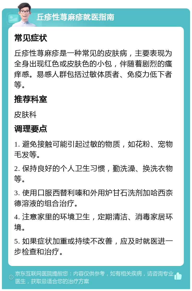 丘疹性荨麻疹就医指南 常见症状 丘疹性荨麻疹是一种常见的皮肤病，主要表现为全身出现红色或皮肤色的小包，伴随着剧烈的瘙痒感。易感人群包括过敏体质者、免疫力低下者等。 推荐科室 皮肤科 调理要点 1. 避免接触可能引起过敏的物质，如花粉、宠物毛发等。 2. 保持良好的个人卫生习惯，勤洗澡、换洗衣物等。 3. 使用口服西替利嗪和外用炉甘石洗剂加哈西奈德溶液的组合治疗。 4. 注意家里的环境卫生，定期清洁、消毒家居环境。 5. 如果症状加重或持续不改善，应及时就医进一步检查和治疗。