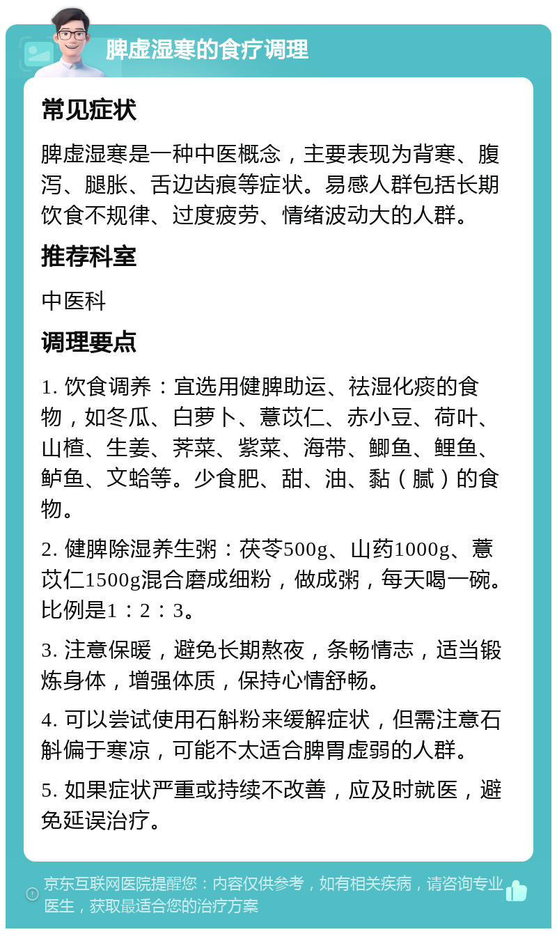 脾虚湿寒的食疗调理 常见症状 脾虚湿寒是一种中医概念，主要表现为背寒、腹泻、腿胀、舌边齿痕等症状。易感人群包括长期饮食不规律、过度疲劳、情绪波动大的人群。 推荐科室 中医科 调理要点 1. 饮食调养：宜选用健脾助运、祛湿化痰的食物，如冬瓜、白萝卜、薏苡仁、赤小豆、荷叶、山楂、生姜、荠菜、紫菜、海带、鲫鱼、鲤鱼、鲈鱼、文蛤等。少食肥、甜、油、黏（腻）的食物。 2. 健脾除湿养生粥：茯苓500g、山药1000g、薏苡仁1500g混合磨成细粉，做成粥，每天喝一碗。比例是1：2：3。 3. 注意保暖，避免长期熬夜，条畅情志，适当锻炼身体，增强体质，保持心情舒畅。 4. 可以尝试使用石斛粉来缓解症状，但需注意石斛偏于寒凉，可能不太适合脾胃虚弱的人群。 5. 如果症状严重或持续不改善，应及时就医，避免延误治疗。