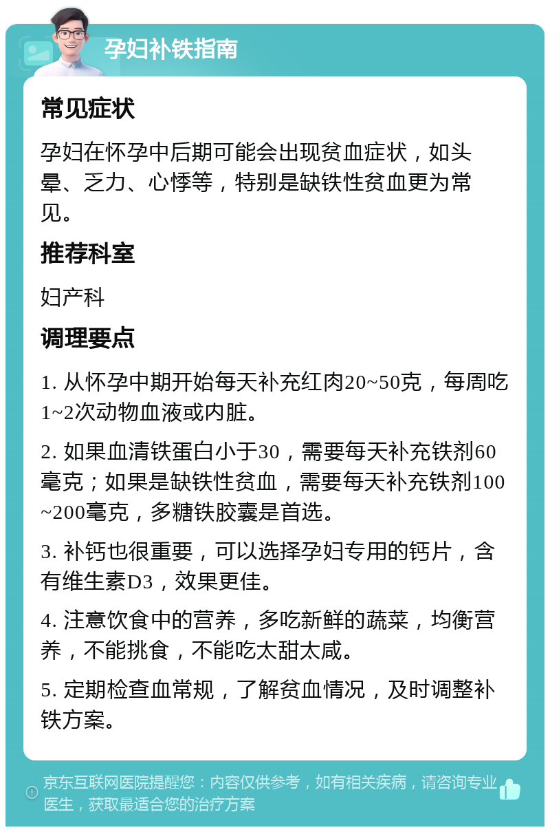 孕妇补铁指南 常见症状 孕妇在怀孕中后期可能会出现贫血症状，如头晕、乏力、心悸等，特别是缺铁性贫血更为常见。 推荐科室 妇产科 调理要点 1. 从怀孕中期开始每天补充红肉20~50克，每周吃1~2次动物血液或内脏。 2. 如果血清铁蛋白小于30，需要每天补充铁剂60毫克；如果是缺铁性贫血，需要每天补充铁剂100~200毫克，多糖铁胶囊是首选。 3. 补钙也很重要，可以选择孕妇专用的钙片，含有维生素D3，效果更佳。 4. 注意饮食中的营养，多吃新鲜的蔬菜，均衡营养，不能挑食，不能吃太甜太咸。 5. 定期检查血常规，了解贫血情况，及时调整补铁方案。