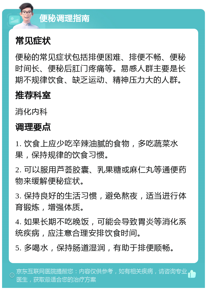 便秘调理指南 常见症状 便秘的常见症状包括排便困难、排便不畅、便秘时间长、便秘后肛门疼痛等。易感人群主要是长期不规律饮食、缺乏运动、精神压力大的人群。 推荐科室 消化内科 调理要点 1. 饮食上应少吃辛辣油腻的食物，多吃蔬菜水果，保持规律的饮食习惯。 2. 可以服用芦荟胶囊、乳果糖或麻仁丸等通便药物来缓解便秘症状。 3. 保持良好的生活习惯，避免熬夜，适当进行体育锻炼，增强体质。 4. 如果长期不吃晚饭，可能会导致胃炎等消化系统疾病，应注意合理安排饮食时间。 5. 多喝水，保持肠道湿润，有助于排便顺畅。