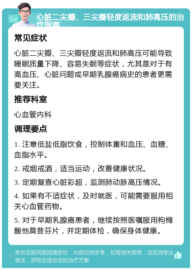 心脏二尖瓣、三尖瓣轻度返流和肺高压的治疗指南 常见症状 心脏二尖瓣、三尖瓣轻度返流和肺高压可能导致睡眠质量下降、容易失眠等症状，尤其是对于有高血压、心脏问题或早期乳腺癌病史的患者更需要关注。 推荐科室 心血管内科 调理要点 1. 注意低盐低脂饮食，控制体重和血压、血糖、血脂水平。 2. 戒烟戒酒，适当运动，改善健康状况。 3. 定期复查心脏彩超，监测肺动脉高压情况。 4. 如果有不适症状，及时就医，可能需要服用相关心血管药物。 5. 对于早期乳腺癌患者，继续按照医嘱服用枸橼酸他莫昔芬片，并定期体检，确保身体健康。