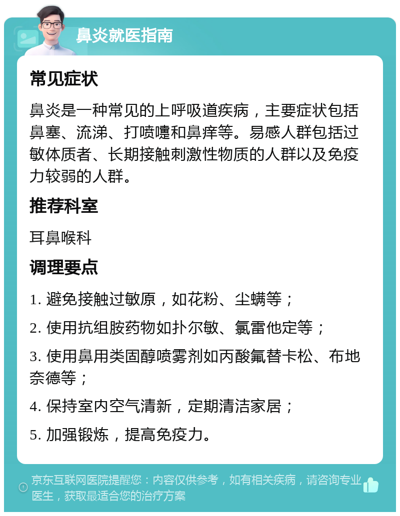 鼻炎就医指南 常见症状 鼻炎是一种常见的上呼吸道疾病，主要症状包括鼻塞、流涕、打喷嚏和鼻痒等。易感人群包括过敏体质者、长期接触刺激性物质的人群以及免疫力较弱的人群。 推荐科室 耳鼻喉科 调理要点 1. 避免接触过敏原，如花粉、尘螨等； 2. 使用抗组胺药物如扑尔敏、氯雷他定等； 3. 使用鼻用类固醇喷雾剂如丙酸氟替卡松、布地奈德等； 4. 保持室内空气清新，定期清洁家居； 5. 加强锻炼，提高免疫力。