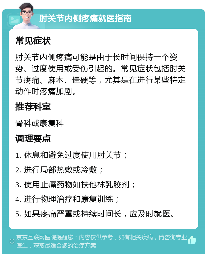 肘关节内侧疼痛就医指南 常见症状 肘关节内侧疼痛可能是由于长时间保持一个姿势、过度使用或受伤引起的。常见症状包括肘关节疼痛、麻木、僵硬等，尤其是在进行某些特定动作时疼痛加剧。 推荐科室 骨科或康复科 调理要点 1. 休息和避免过度使用肘关节； 2. 进行局部热敷或冷敷； 3. 使用止痛药物如扶他林乳胶剂； 4. 进行物理治疗和康复训练； 5. 如果疼痛严重或持续时间长，应及时就医。