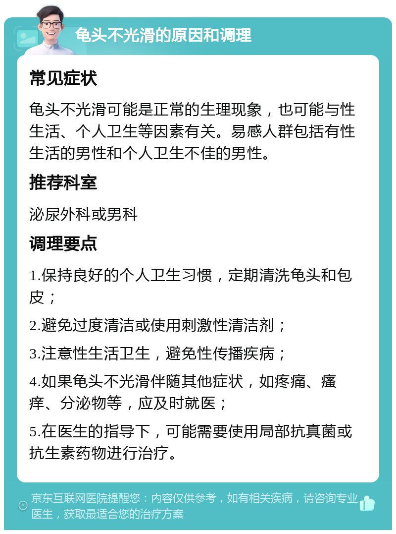 龟头不光滑的原因和调理 常见症状 龟头不光滑可能是正常的生理现象，也可能与性生活、个人卫生等因素有关。易感人群包括有性生活的男性和个人卫生不佳的男性。 推荐科室 泌尿外科或男科 调理要点 1.保持良好的个人卫生习惯，定期清洗龟头和包皮； 2.避免过度清洁或使用刺激性清洁剂； 3.注意性生活卫生，避免性传播疾病； 4.如果龟头不光滑伴随其他症状，如疼痛、瘙痒、分泌物等，应及时就医； 5.在医生的指导下，可能需要使用局部抗真菌或抗生素药物进行治疗。