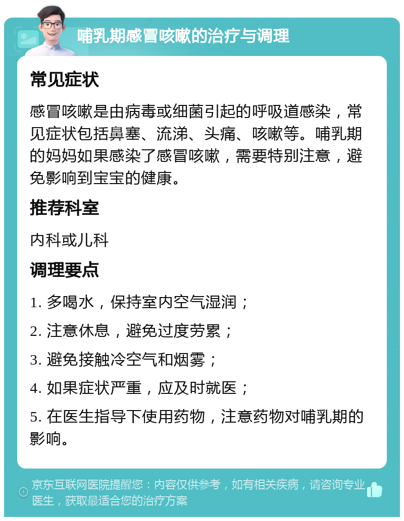 哺乳期感冒咳嗽的治疗与调理 常见症状 感冒咳嗽是由病毒或细菌引起的呼吸道感染，常见症状包括鼻塞、流涕、头痛、咳嗽等。哺乳期的妈妈如果感染了感冒咳嗽，需要特别注意，避免影响到宝宝的健康。 推荐科室 内科或儿科 调理要点 1. 多喝水，保持室内空气湿润； 2. 注意休息，避免过度劳累； 3. 避免接触冷空气和烟雾； 4. 如果症状严重，应及时就医； 5. 在医生指导下使用药物，注意药物对哺乳期的影响。