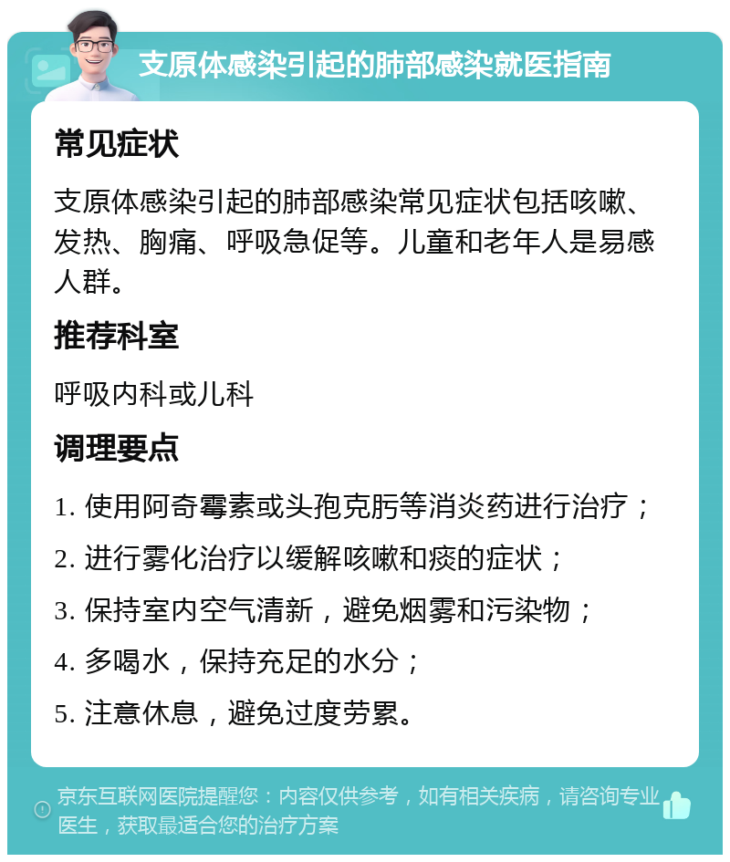 支原体感染引起的肺部感染就医指南 常见症状 支原体感染引起的肺部感染常见症状包括咳嗽、发热、胸痛、呼吸急促等。儿童和老年人是易感人群。 推荐科室 呼吸内科或儿科 调理要点 1. 使用阿奇霉素或头孢克肟等消炎药进行治疗； 2. 进行雾化治疗以缓解咳嗽和痰的症状； 3. 保持室内空气清新，避免烟雾和污染物； 4. 多喝水，保持充足的水分； 5. 注意休息，避免过度劳累。