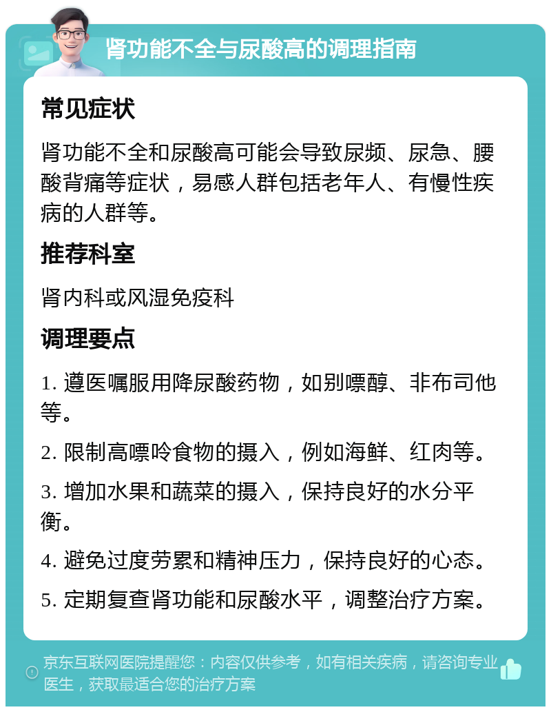 肾功能不全与尿酸高的调理指南 常见症状 肾功能不全和尿酸高可能会导致尿频、尿急、腰酸背痛等症状，易感人群包括老年人、有慢性疾病的人群等。 推荐科室 肾内科或风湿免疫科 调理要点 1. 遵医嘱服用降尿酸药物，如别嘌醇、非布司他等。 2. 限制高嘌呤食物的摄入，例如海鲜、红肉等。 3. 增加水果和蔬菜的摄入，保持良好的水分平衡。 4. 避免过度劳累和精神压力，保持良好的心态。 5. 定期复查肾功能和尿酸水平，调整治疗方案。