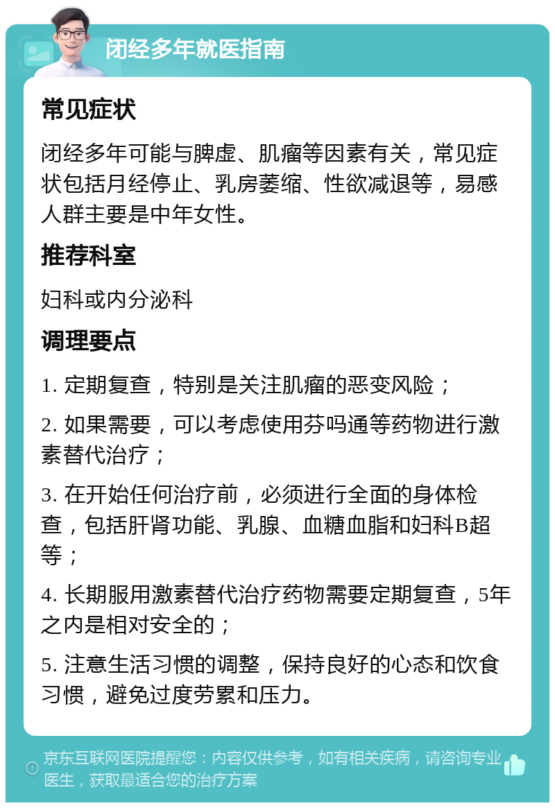 闭经多年就医指南 常见症状 闭经多年可能与脾虚、肌瘤等因素有关，常见症状包括月经停止、乳房萎缩、性欲减退等，易感人群主要是中年女性。 推荐科室 妇科或内分泌科 调理要点 1. 定期复查，特别是关注肌瘤的恶变风险； 2. 如果需要，可以考虑使用芬吗通等药物进行激素替代治疗； 3. 在开始任何治疗前，必须进行全面的身体检查，包括肝肾功能、乳腺、血糖血脂和妇科B超等； 4. 长期服用激素替代治疗药物需要定期复查，5年之内是相对安全的； 5. 注意生活习惯的调整，保持良好的心态和饮食习惯，避免过度劳累和压力。