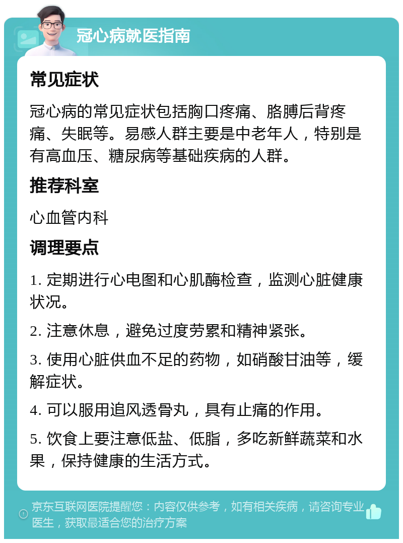 冠心病就医指南 常见症状 冠心病的常见症状包括胸口疼痛、胳膊后背疼痛、失眠等。易感人群主要是中老年人，特别是有高血压、糖尿病等基础疾病的人群。 推荐科室 心血管内科 调理要点 1. 定期进行心电图和心肌酶检查，监测心脏健康状况。 2. 注意休息，避免过度劳累和精神紧张。 3. 使用心脏供血不足的药物，如硝酸甘油等，缓解症状。 4. 可以服用追风透骨丸，具有止痛的作用。 5. 饮食上要注意低盐、低脂，多吃新鲜蔬菜和水果，保持健康的生活方式。