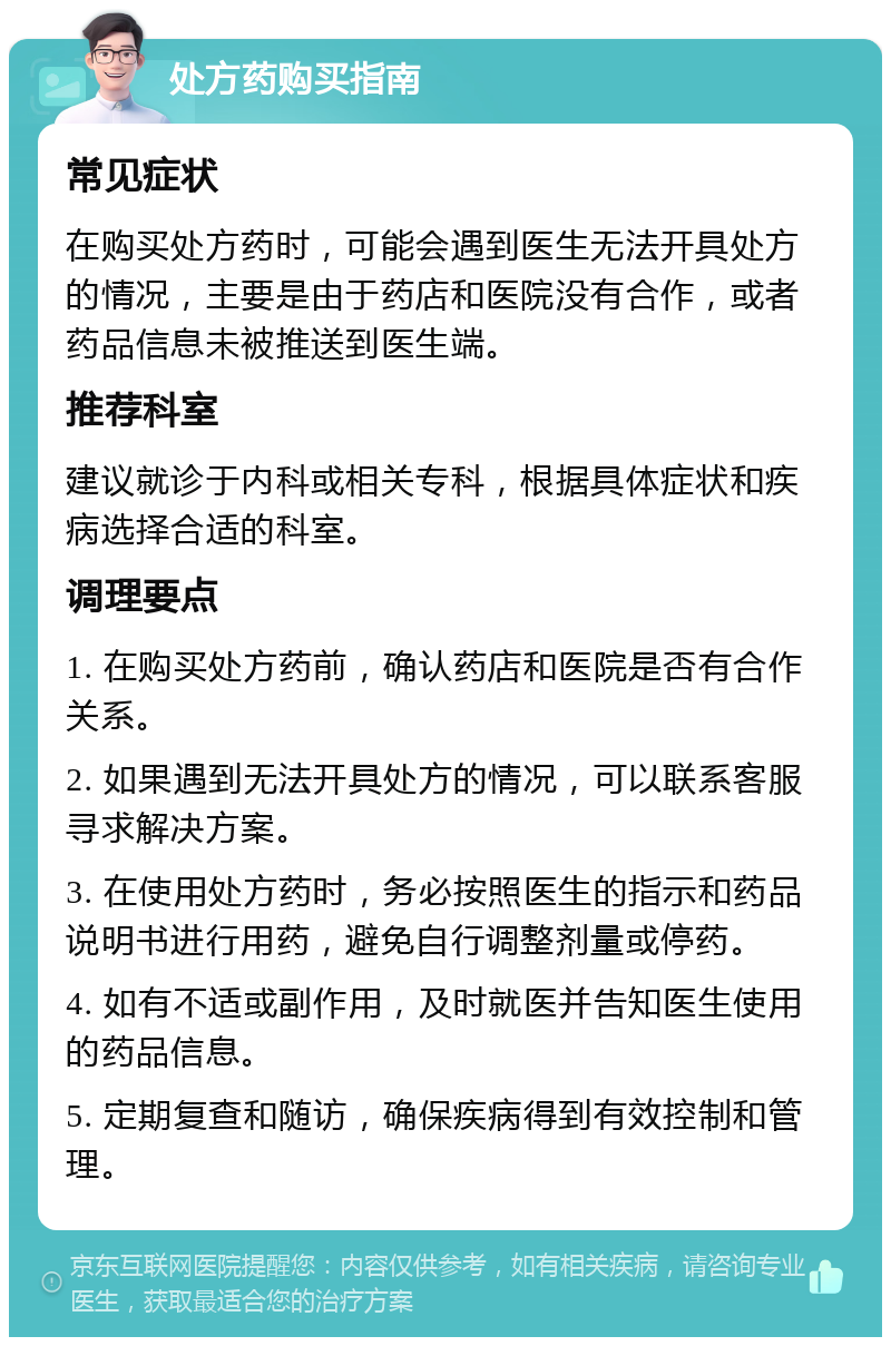 处方药购买指南 常见症状 在购买处方药时，可能会遇到医生无法开具处方的情况，主要是由于药店和医院没有合作，或者药品信息未被推送到医生端。 推荐科室 建议就诊于内科或相关专科，根据具体症状和疾病选择合适的科室。 调理要点 1. 在购买处方药前，确认药店和医院是否有合作关系。 2. 如果遇到无法开具处方的情况，可以联系客服寻求解决方案。 3. 在使用处方药时，务必按照医生的指示和药品说明书进行用药，避免自行调整剂量或停药。 4. 如有不适或副作用，及时就医并告知医生使用的药品信息。 5. 定期复查和随访，确保疾病得到有效控制和管理。