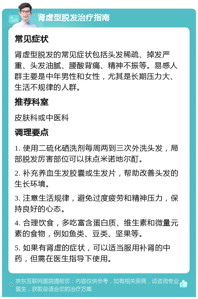 肾虚型脱发治疗指南 常见症状 肾虚型脱发的常见症状包括头发稀疏、掉发严重、头发油腻、腰酸背痛、精神不振等。易感人群主要是中年男性和女性，尤其是长期压力大、生活不规律的人群。 推荐科室 皮肤科或中医科 调理要点 1. 使用二硫化硒洗剂每周两到三次外洗头发，局部脱发厉害部位可以抹点米诺地尔酊。 2. 补充养血生发胶囊或生发片，帮助改善头发的生长环境。 3. 注意生活规律，避免过度疲劳和精神压力，保持良好的心态。 4. 合理饮食，多吃富含蛋白质、维生素和微量元素的食物，例如鱼类、豆类、坚果等。 5. 如果有肾虚的症状，可以适当服用补肾的中药，但需在医生指导下使用。