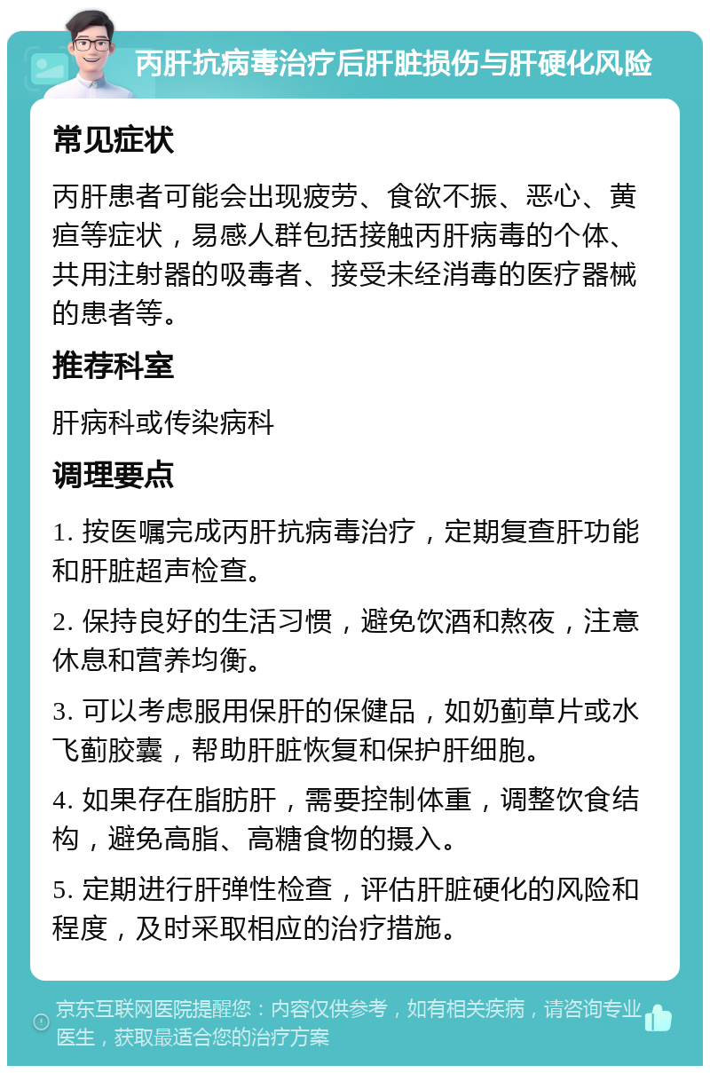 丙肝抗病毒治疗后肝脏损伤与肝硬化风险 常见症状 丙肝患者可能会出现疲劳、食欲不振、恶心、黄疸等症状，易感人群包括接触丙肝病毒的个体、共用注射器的吸毒者、接受未经消毒的医疗器械的患者等。 推荐科室 肝病科或传染病科 调理要点 1. 按医嘱完成丙肝抗病毒治疗，定期复查肝功能和肝脏超声检查。 2. 保持良好的生活习惯，避免饮酒和熬夜，注意休息和营养均衡。 3. 可以考虑服用保肝的保健品，如奶蓟草片或水飞蓟胶囊，帮助肝脏恢复和保护肝细胞。 4. 如果存在脂肪肝，需要控制体重，调整饮食结构，避免高脂、高糖食物的摄入。 5. 定期进行肝弹性检查，评估肝脏硬化的风险和程度，及时采取相应的治疗措施。