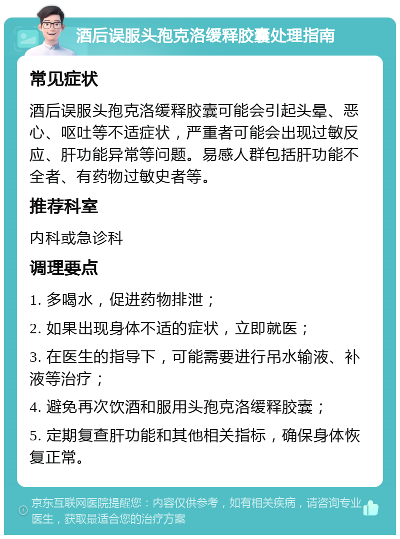 酒后误服头孢克洛缓释胶囊处理指南 常见症状 酒后误服头孢克洛缓释胶囊可能会引起头晕、恶心、呕吐等不适症状，严重者可能会出现过敏反应、肝功能异常等问题。易感人群包括肝功能不全者、有药物过敏史者等。 推荐科室 内科或急诊科 调理要点 1. 多喝水，促进药物排泄； 2. 如果出现身体不适的症状，立即就医； 3. 在医生的指导下，可能需要进行吊水输液、补液等治疗； 4. 避免再次饮酒和服用头孢克洛缓释胶囊； 5. 定期复查肝功能和其他相关指标，确保身体恢复正常。