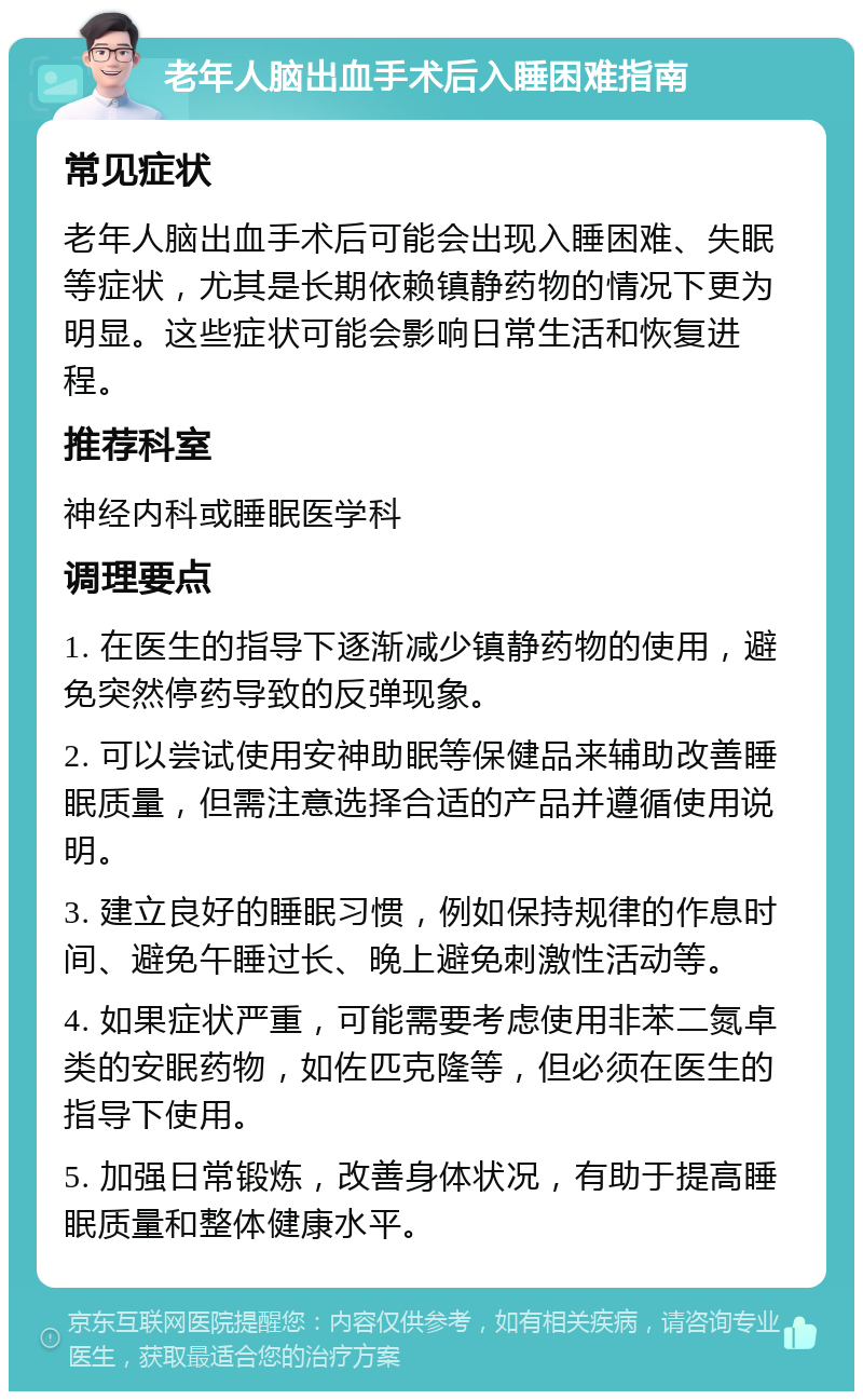 老年人脑出血手术后入睡困难指南 常见症状 老年人脑出血手术后可能会出现入睡困难、失眠等症状，尤其是长期依赖镇静药物的情况下更为明显。这些症状可能会影响日常生活和恢复进程。 推荐科室 神经内科或睡眠医学科 调理要点 1. 在医生的指导下逐渐减少镇静药物的使用，避免突然停药导致的反弹现象。 2. 可以尝试使用安神助眠等保健品来辅助改善睡眠质量，但需注意选择合适的产品并遵循使用说明。 3. 建立良好的睡眠习惯，例如保持规律的作息时间、避免午睡过长、晚上避免刺激性活动等。 4. 如果症状严重，可能需要考虑使用非苯二氮卓类的安眠药物，如佐匹克隆等，但必须在医生的指导下使用。 5. 加强日常锻炼，改善身体状况，有助于提高睡眠质量和整体健康水平。