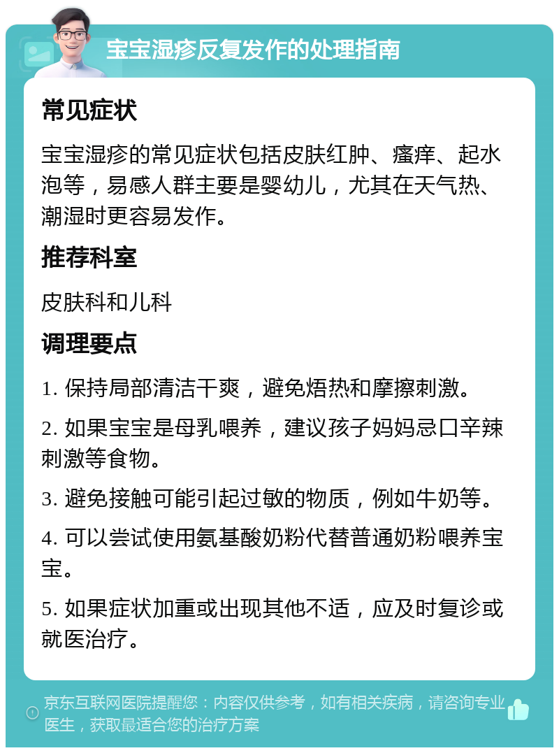 宝宝湿疹反复发作的处理指南 常见症状 宝宝湿疹的常见症状包括皮肤红肿、瘙痒、起水泡等，易感人群主要是婴幼儿，尤其在天气热、潮湿时更容易发作。 推荐科室 皮肤科和儿科 调理要点 1. 保持局部清洁干爽，避免焐热和摩擦刺激。 2. 如果宝宝是母乳喂养，建议孩子妈妈忌口辛辣刺激等食物。 3. 避免接触可能引起过敏的物质，例如牛奶等。 4. 可以尝试使用氨基酸奶粉代替普通奶粉喂养宝宝。 5. 如果症状加重或出现其他不适，应及时复诊或就医治疗。