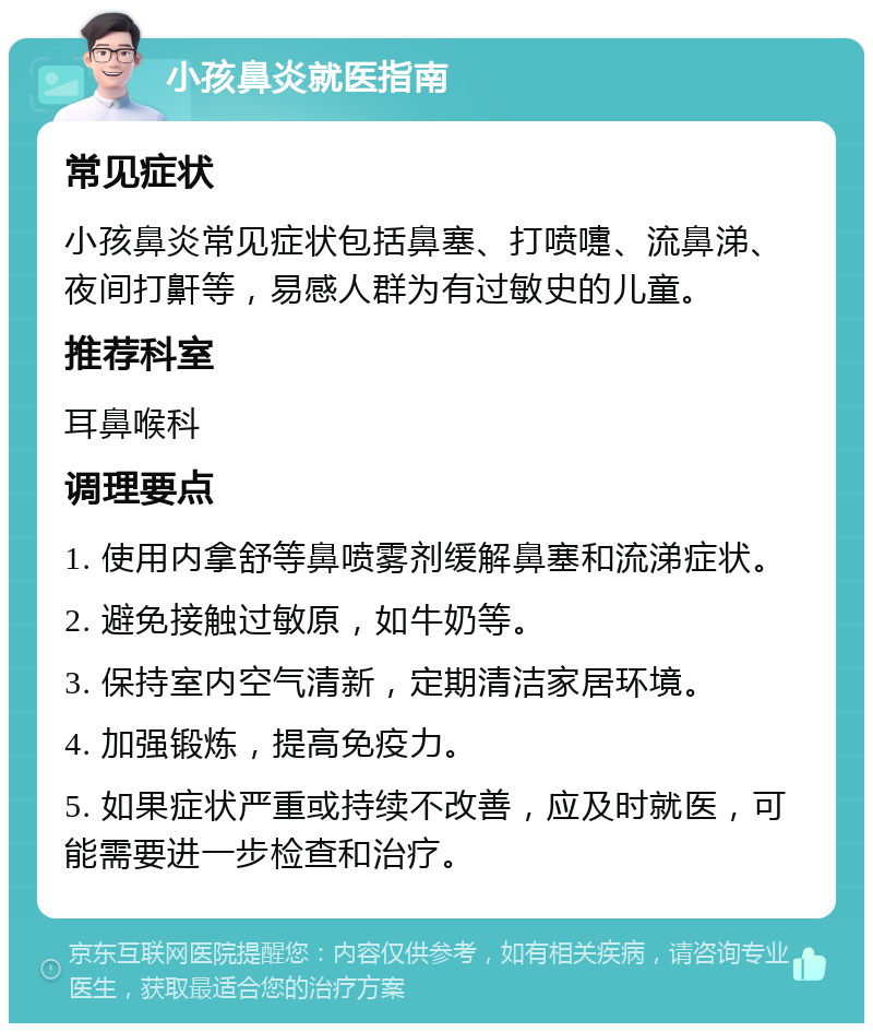 小孩鼻炎就医指南 常见症状 小孩鼻炎常见症状包括鼻塞、打喷嚏、流鼻涕、夜间打鼾等，易感人群为有过敏史的儿童。 推荐科室 耳鼻喉科 调理要点 1. 使用内拿舒等鼻喷雾剂缓解鼻塞和流涕症状。 2. 避免接触过敏原，如牛奶等。 3. 保持室内空气清新，定期清洁家居环境。 4. 加强锻炼，提高免疫力。 5. 如果症状严重或持续不改善，应及时就医，可能需要进一步检查和治疗。