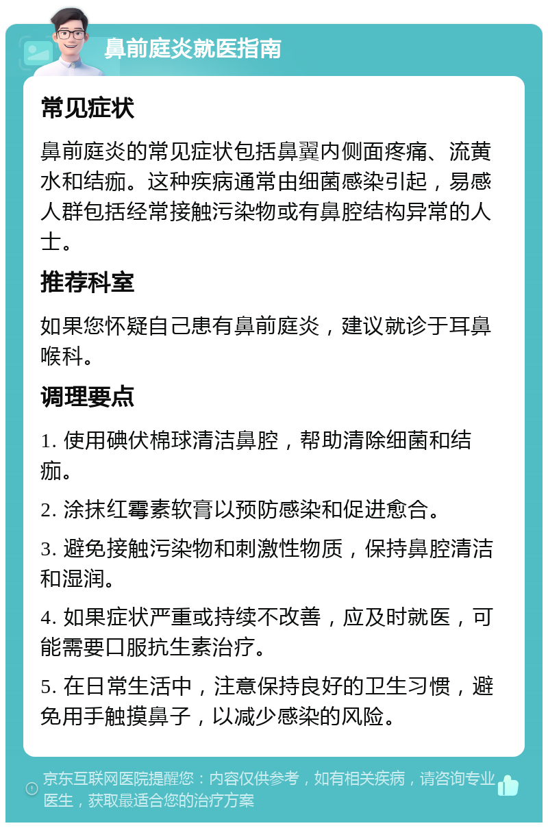 鼻前庭炎就医指南 常见症状 鼻前庭炎的常见症状包括鼻翼内侧面疼痛、流黄水和结痂。这种疾病通常由细菌感染引起，易感人群包括经常接触污染物或有鼻腔结构异常的人士。 推荐科室 如果您怀疑自己患有鼻前庭炎，建议就诊于耳鼻喉科。 调理要点 1. 使用碘伏棉球清洁鼻腔，帮助清除细菌和结痂。 2. 涂抹红霉素软膏以预防感染和促进愈合。 3. 避免接触污染物和刺激性物质，保持鼻腔清洁和湿润。 4. 如果症状严重或持续不改善，应及时就医，可能需要口服抗生素治疗。 5. 在日常生活中，注意保持良好的卫生习惯，避免用手触摸鼻子，以减少感染的风险。