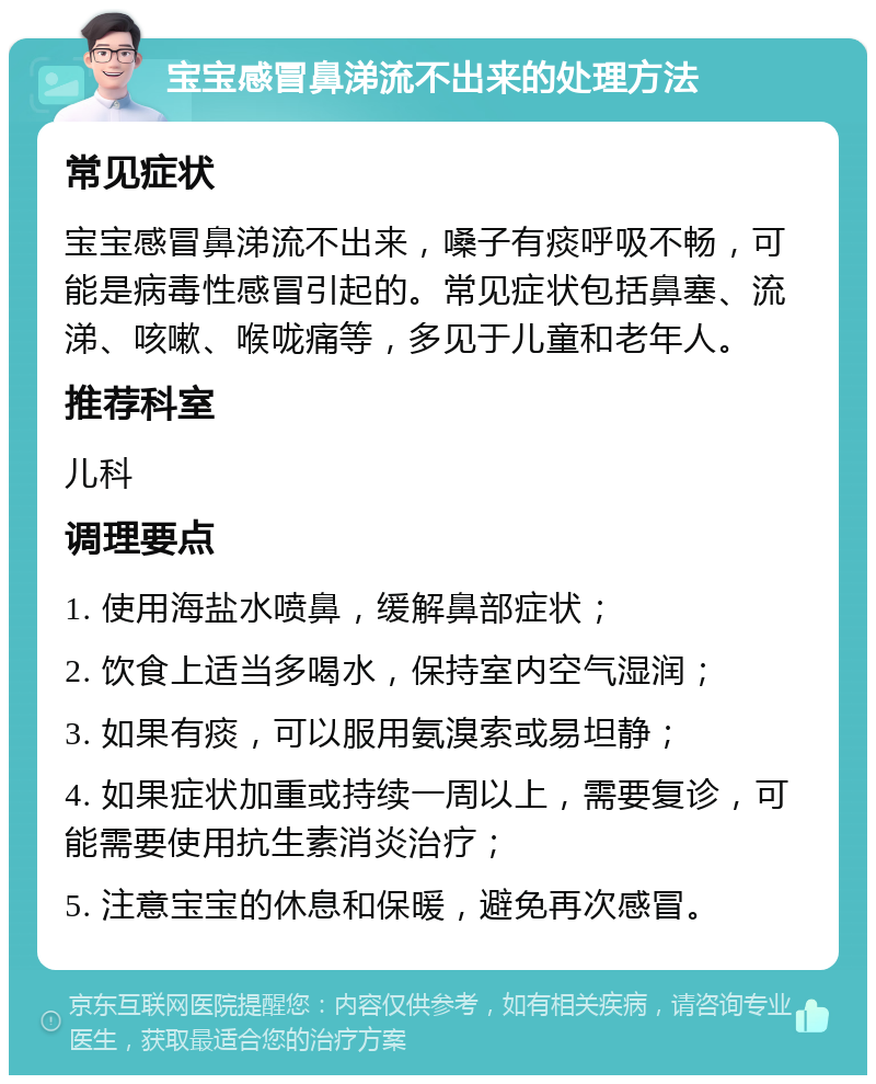 宝宝感冒鼻涕流不出来的处理方法 常见症状 宝宝感冒鼻涕流不出来，嗓子有痰呼吸不畅，可能是病毒性感冒引起的。常见症状包括鼻塞、流涕、咳嗽、喉咙痛等，多见于儿童和老年人。 推荐科室 儿科 调理要点 1. 使用海盐水喷鼻，缓解鼻部症状； 2. 饮食上适当多喝水，保持室内空气湿润； 3. 如果有痰，可以服用氨溴索或易坦静； 4. 如果症状加重或持续一周以上，需要复诊，可能需要使用抗生素消炎治疗； 5. 注意宝宝的休息和保暖，避免再次感冒。