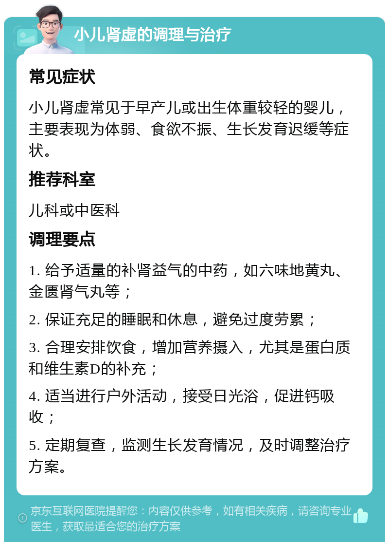 小儿肾虚的调理与治疗 常见症状 小儿肾虚常见于早产儿或出生体重较轻的婴儿，主要表现为体弱、食欲不振、生长发育迟缓等症状。 推荐科室 儿科或中医科 调理要点 1. 给予适量的补肾益气的中药，如六味地黄丸、金匮肾气丸等； 2. 保证充足的睡眠和休息，避免过度劳累； 3. 合理安排饮食，增加营养摄入，尤其是蛋白质和维生素D的补充； 4. 适当进行户外活动，接受日光浴，促进钙吸收； 5. 定期复查，监测生长发育情况，及时调整治疗方案。