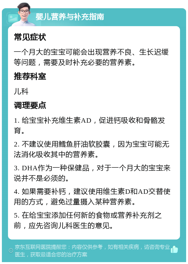 婴儿营养与补充指南 常见症状 一个月大的宝宝可能会出现营养不良、生长迟缓等问题，需要及时补充必要的营养素。 推荐科室 儿科 调理要点 1. 给宝宝补充维生素AD，促进钙吸收和骨骼发育。 2. 不建议使用鳕鱼肝油软胶囊，因为宝宝可能无法消化吸收其中的营养素。 3. DHA作为一种保健品，对于一个月大的宝宝来说并不是必须的。 4. 如果需要补钙，建议使用维生素D和AD交替使用的方式，避免过量摄入某种营养素。 5. 在给宝宝添加任何新的食物或营养补充剂之前，应先咨询儿科医生的意见。