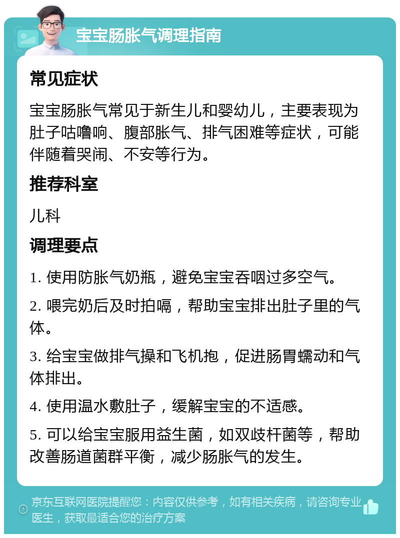 宝宝肠胀气调理指南 常见症状 宝宝肠胀气常见于新生儿和婴幼儿，主要表现为肚子咕噜响、腹部胀气、排气困难等症状，可能伴随着哭闹、不安等行为。 推荐科室 儿科 调理要点 1. 使用防胀气奶瓶，避免宝宝吞咽过多空气。 2. 喂完奶后及时拍嗝，帮助宝宝排出肚子里的气体。 3. 给宝宝做排气操和飞机抱，促进肠胃蠕动和气体排出。 4. 使用温水敷肚子，缓解宝宝的不适感。 5. 可以给宝宝服用益生菌，如双歧杆菌等，帮助改善肠道菌群平衡，减少肠胀气的发生。