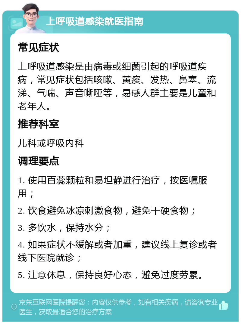 上呼吸道感染就医指南 常见症状 上呼吸道感染是由病毒或细菌引起的呼吸道疾病，常见症状包括咳嗽、黄痰、发热、鼻塞、流涕、气喘、声音嘶哑等，易感人群主要是儿童和老年人。 推荐科室 儿科或呼吸内科 调理要点 1. 使用百蕊颗粒和易坦静进行治疗，按医嘱服用； 2. 饮食避免冰凉刺激食物，避免干硬食物； 3. 多饮水，保持水分； 4. 如果症状不缓解或者加重，建议线上复诊或者线下医院就诊； 5. 注意休息，保持良好心态，避免过度劳累。