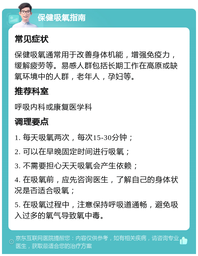 保健吸氧指南 常见症状 保健吸氧通常用于改善身体机能，增强免疫力，缓解疲劳等。易感人群包括长期工作在高原或缺氧环境中的人群，老年人，孕妇等。 推荐科室 呼吸内科或康复医学科 调理要点 1. 每天吸氧两次，每次15-30分钟； 2. 可以在早晚固定时间进行吸氧； 3. 不需要担心天天吸氧会产生依赖； 4. 在吸氧前，应先咨询医生，了解自己的身体状况是否适合吸氧； 5. 在吸氧过程中，注意保持呼吸道通畅，避免吸入过多的氧气导致氧中毒。