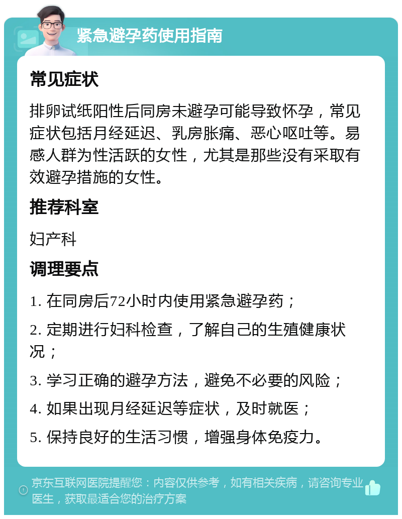 紧急避孕药使用指南 常见症状 排卵试纸阳性后同房未避孕可能导致怀孕，常见症状包括月经延迟、乳房胀痛、恶心呕吐等。易感人群为性活跃的女性，尤其是那些没有采取有效避孕措施的女性。 推荐科室 妇产科 调理要点 1. 在同房后72小时内使用紧急避孕药； 2. 定期进行妇科检查，了解自己的生殖健康状况； 3. 学习正确的避孕方法，避免不必要的风险； 4. 如果出现月经延迟等症状，及时就医； 5. 保持良好的生活习惯，增强身体免疫力。