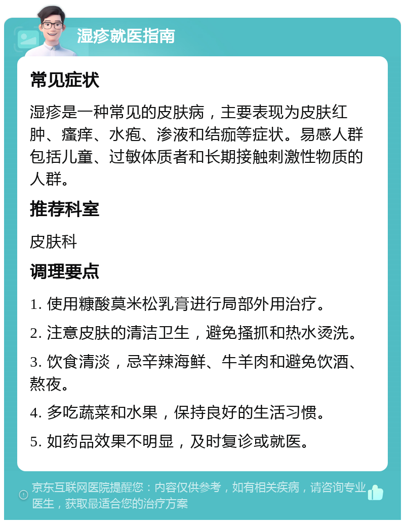 湿疹就医指南 常见症状 湿疹是一种常见的皮肤病，主要表现为皮肤红肿、瘙痒、水疱、渗液和结痂等症状。易感人群包括儿童、过敏体质者和长期接触刺激性物质的人群。 推荐科室 皮肤科 调理要点 1. 使用糠酸莫米松乳膏进行局部外用治疗。 2. 注意皮肤的清洁卫生，避免搔抓和热水烫洗。 3. 饮食清淡，忌辛辣海鲜、牛羊肉和避免饮酒、熬夜。 4. 多吃蔬菜和水果，保持良好的生活习惯。 5. 如药品效果不明显，及时复诊或就医。