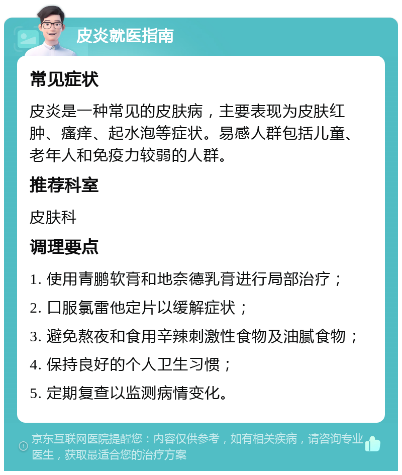 皮炎就医指南 常见症状 皮炎是一种常见的皮肤病，主要表现为皮肤红肿、瘙痒、起水泡等症状。易感人群包括儿童、老年人和免疫力较弱的人群。 推荐科室 皮肤科 调理要点 1. 使用青鹏软膏和地奈德乳膏进行局部治疗； 2. 口服氯雷他定片以缓解症状； 3. 避免熬夜和食用辛辣刺激性食物及油腻食物； 4. 保持良好的个人卫生习惯； 5. 定期复查以监测病情变化。