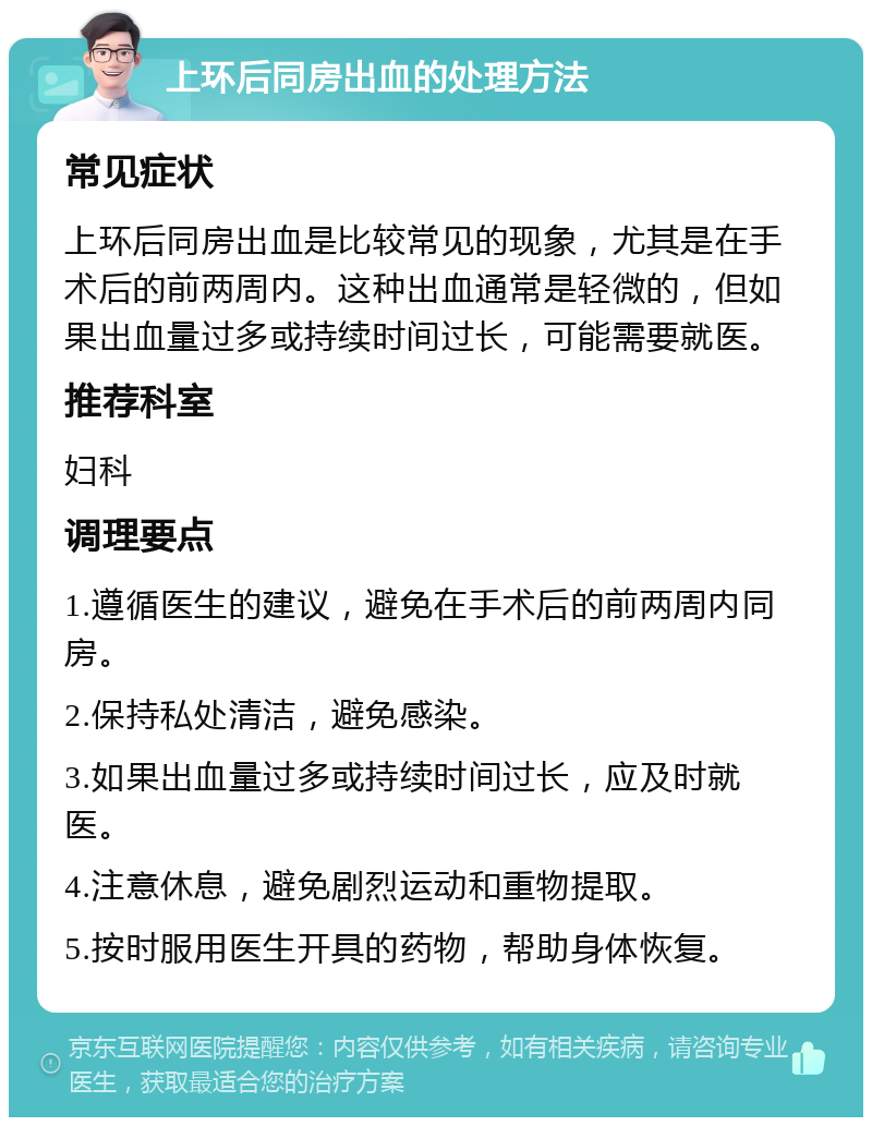 上环后同房出血的处理方法 常见症状 上环后同房出血是比较常见的现象，尤其是在手术后的前两周内。这种出血通常是轻微的，但如果出血量过多或持续时间过长，可能需要就医。 推荐科室 妇科 调理要点 1.遵循医生的建议，避免在手术后的前两周内同房。 2.保持私处清洁，避免感染。 3.如果出血量过多或持续时间过长，应及时就医。 4.注意休息，避免剧烈运动和重物提取。 5.按时服用医生开具的药物，帮助身体恢复。