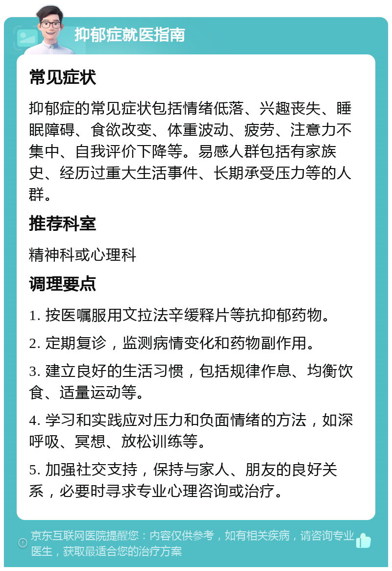 抑郁症就医指南 常见症状 抑郁症的常见症状包括情绪低落、兴趣丧失、睡眠障碍、食欲改变、体重波动、疲劳、注意力不集中、自我评价下降等。易感人群包括有家族史、经历过重大生活事件、长期承受压力等的人群。 推荐科室 精神科或心理科 调理要点 1. 按医嘱服用文拉法辛缓释片等抗抑郁药物。 2. 定期复诊，监测病情变化和药物副作用。 3. 建立良好的生活习惯，包括规律作息、均衡饮食、适量运动等。 4. 学习和实践应对压力和负面情绪的方法，如深呼吸、冥想、放松训练等。 5. 加强社交支持，保持与家人、朋友的良好关系，必要时寻求专业心理咨询或治疗。