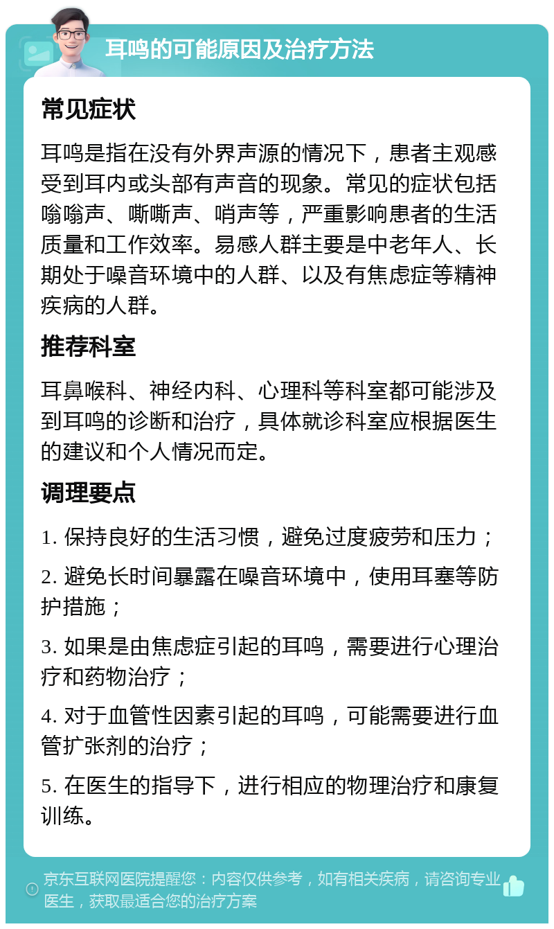 耳鸣的可能原因及治疗方法 常见症状 耳鸣是指在没有外界声源的情况下，患者主观感受到耳内或头部有声音的现象。常见的症状包括嗡嗡声、嘶嘶声、哨声等，严重影响患者的生活质量和工作效率。易感人群主要是中老年人、长期处于噪音环境中的人群、以及有焦虑症等精神疾病的人群。 推荐科室 耳鼻喉科、神经内科、心理科等科室都可能涉及到耳鸣的诊断和治疗，具体就诊科室应根据医生的建议和个人情况而定。 调理要点 1. 保持良好的生活习惯，避免过度疲劳和压力； 2. 避免长时间暴露在噪音环境中，使用耳塞等防护措施； 3. 如果是由焦虑症引起的耳鸣，需要进行心理治疗和药物治疗； 4. 对于血管性因素引起的耳鸣，可能需要进行血管扩张剂的治疗； 5. 在医生的指导下，进行相应的物理治疗和康复训练。