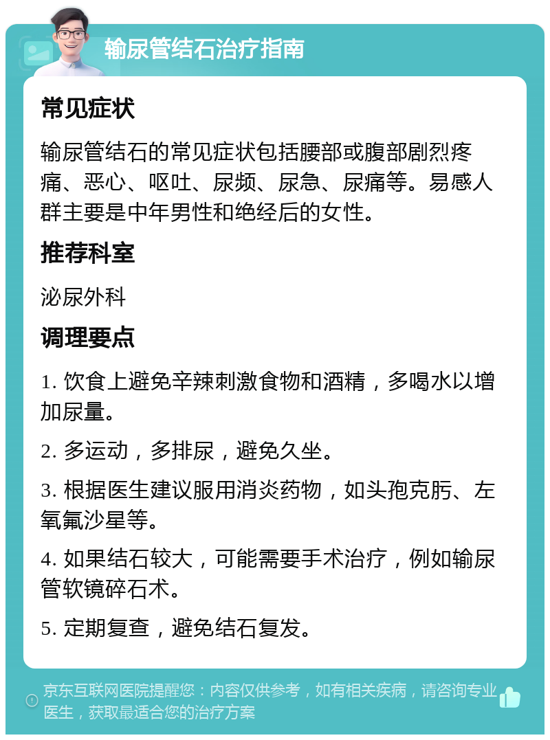 输尿管结石治疗指南 常见症状 输尿管结石的常见症状包括腰部或腹部剧烈疼痛、恶心、呕吐、尿频、尿急、尿痛等。易感人群主要是中年男性和绝经后的女性。 推荐科室 泌尿外科 调理要点 1. 饮食上避免辛辣刺激食物和酒精，多喝水以增加尿量。 2. 多运动，多排尿，避免久坐。 3. 根据医生建议服用消炎药物，如头孢克肟、左氧氟沙星等。 4. 如果结石较大，可能需要手术治疗，例如输尿管软镜碎石术。 5. 定期复查，避免结石复发。