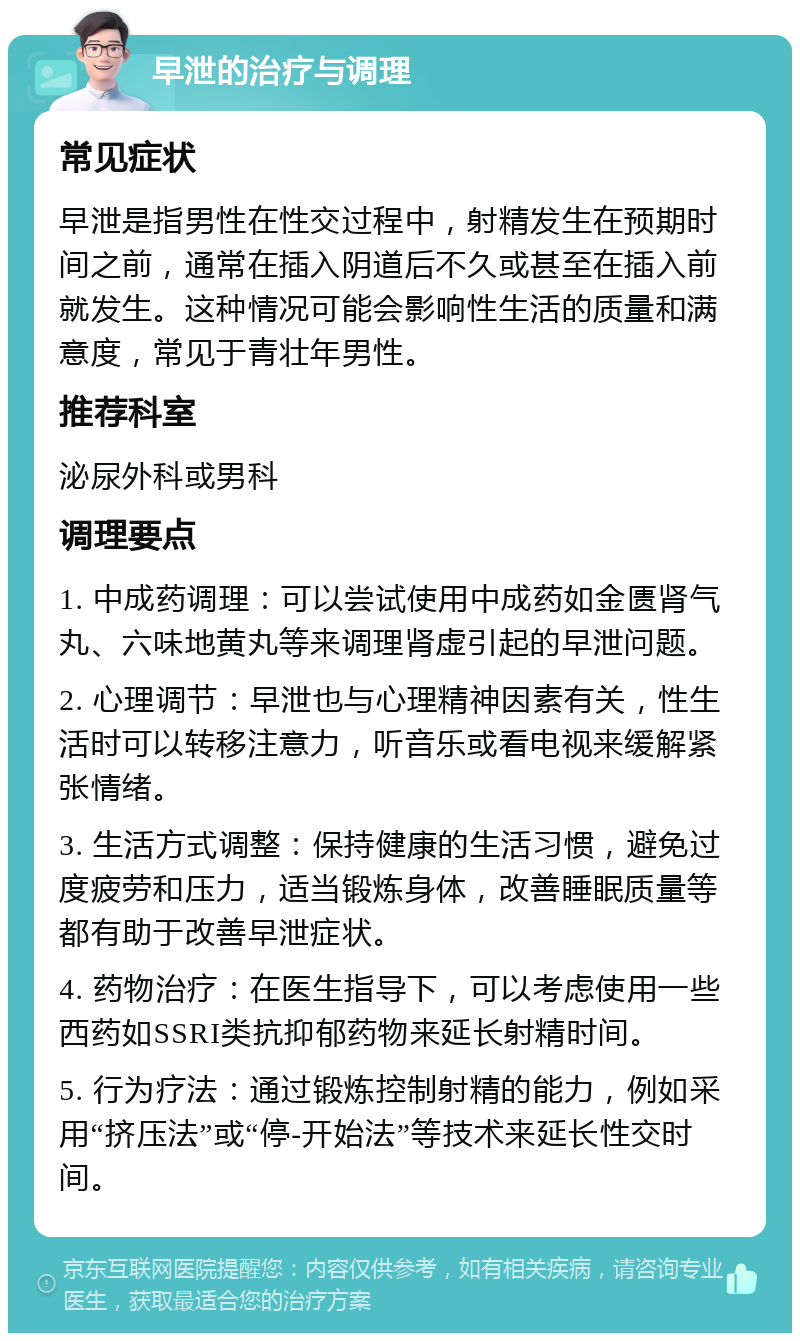 早泄的治疗与调理 常见症状 早泄是指男性在性交过程中，射精发生在预期时间之前，通常在插入阴道后不久或甚至在插入前就发生。这种情况可能会影响性生活的质量和满意度，常见于青壮年男性。 推荐科室 泌尿外科或男科 调理要点 1. 中成药调理：可以尝试使用中成药如金匮肾气丸、六味地黄丸等来调理肾虚引起的早泄问题。 2. 心理调节：早泄也与心理精神因素有关，性生活时可以转移注意力，听音乐或看电视来缓解紧张情绪。 3. 生活方式调整：保持健康的生活习惯，避免过度疲劳和压力，适当锻炼身体，改善睡眠质量等都有助于改善早泄症状。 4. 药物治疗：在医生指导下，可以考虑使用一些西药如SSRI类抗抑郁药物来延长射精时间。 5. 行为疗法：通过锻炼控制射精的能力，例如采用“挤压法”或“停-开始法”等技术来延长性交时间。