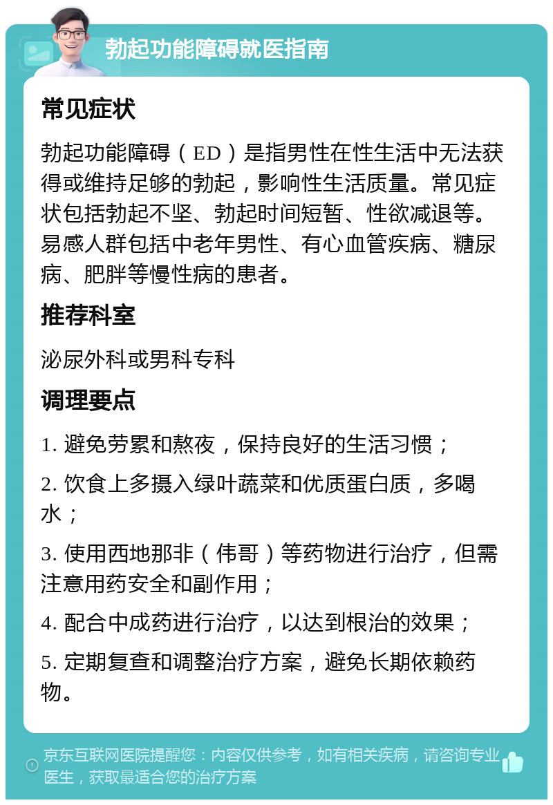 勃起功能障碍就医指南 常见症状 勃起功能障碍（ED）是指男性在性生活中无法获得或维持足够的勃起，影响性生活质量。常见症状包括勃起不坚、勃起时间短暂、性欲减退等。易感人群包括中老年男性、有心血管疾病、糖尿病、肥胖等慢性病的患者。 推荐科室 泌尿外科或男科专科 调理要点 1. 避免劳累和熬夜，保持良好的生活习惯； 2. 饮食上多摄入绿叶蔬菜和优质蛋白质，多喝水； 3. 使用西地那非（伟哥）等药物进行治疗，但需注意用药安全和副作用； 4. 配合中成药进行治疗，以达到根治的效果； 5. 定期复查和调整治疗方案，避免长期依赖药物。