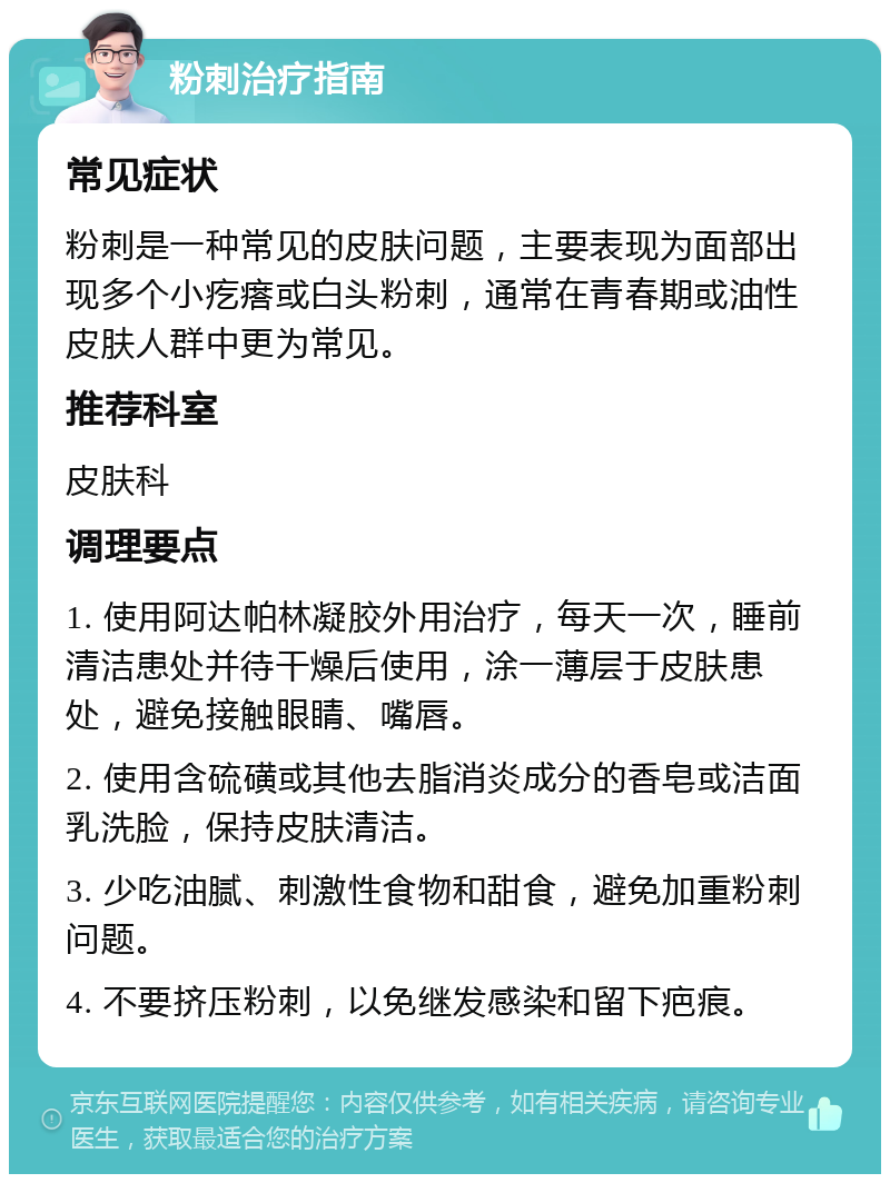 粉刺治疗指南 常见症状 粉刺是一种常见的皮肤问题，主要表现为面部出现多个小疙瘩或白头粉刺，通常在青春期或油性皮肤人群中更为常见。 推荐科室 皮肤科 调理要点 1. 使用阿达帕林凝胶外用治疗，每天一次，睡前清洁患处并待干燥后使用，涂一薄层于皮肤患处，避免接触眼睛、嘴唇。 2. 使用含硫磺或其他去脂消炎成分的香皂或洁面乳洗脸，保持皮肤清洁。 3. 少吃油腻、刺激性食物和甜食，避免加重粉刺问题。 4. 不要挤压粉刺，以免继发感染和留下疤痕。