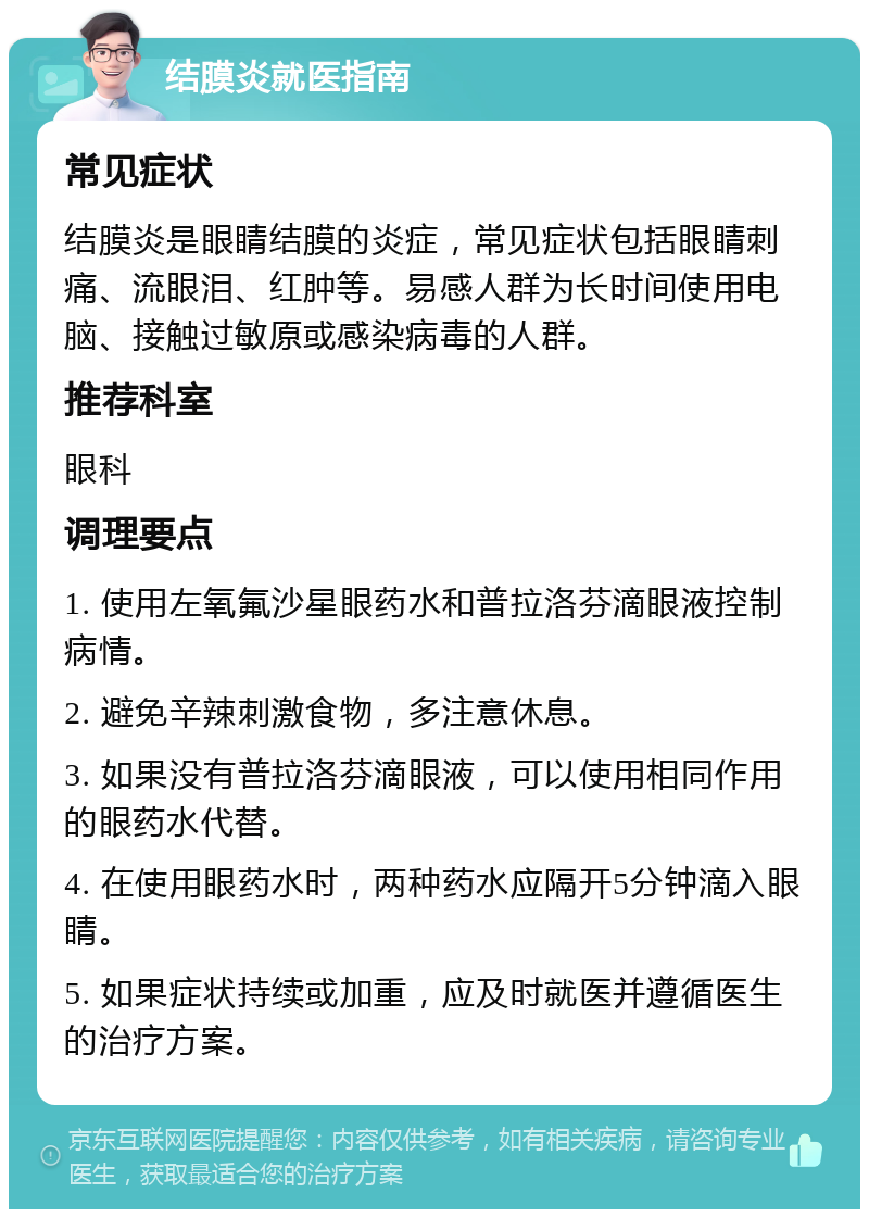 结膜炎就医指南 常见症状 结膜炎是眼睛结膜的炎症，常见症状包括眼睛刺痛、流眼泪、红肿等。易感人群为长时间使用电脑、接触过敏原或感染病毒的人群。 推荐科室 眼科 调理要点 1. 使用左氧氟沙星眼药水和普拉洛芬滴眼液控制病情。 2. 避免辛辣刺激食物，多注意休息。 3. 如果没有普拉洛芬滴眼液，可以使用相同作用的眼药水代替。 4. 在使用眼药水时，两种药水应隔开5分钟滴入眼睛。 5. 如果症状持续或加重，应及时就医并遵循医生的治疗方案。