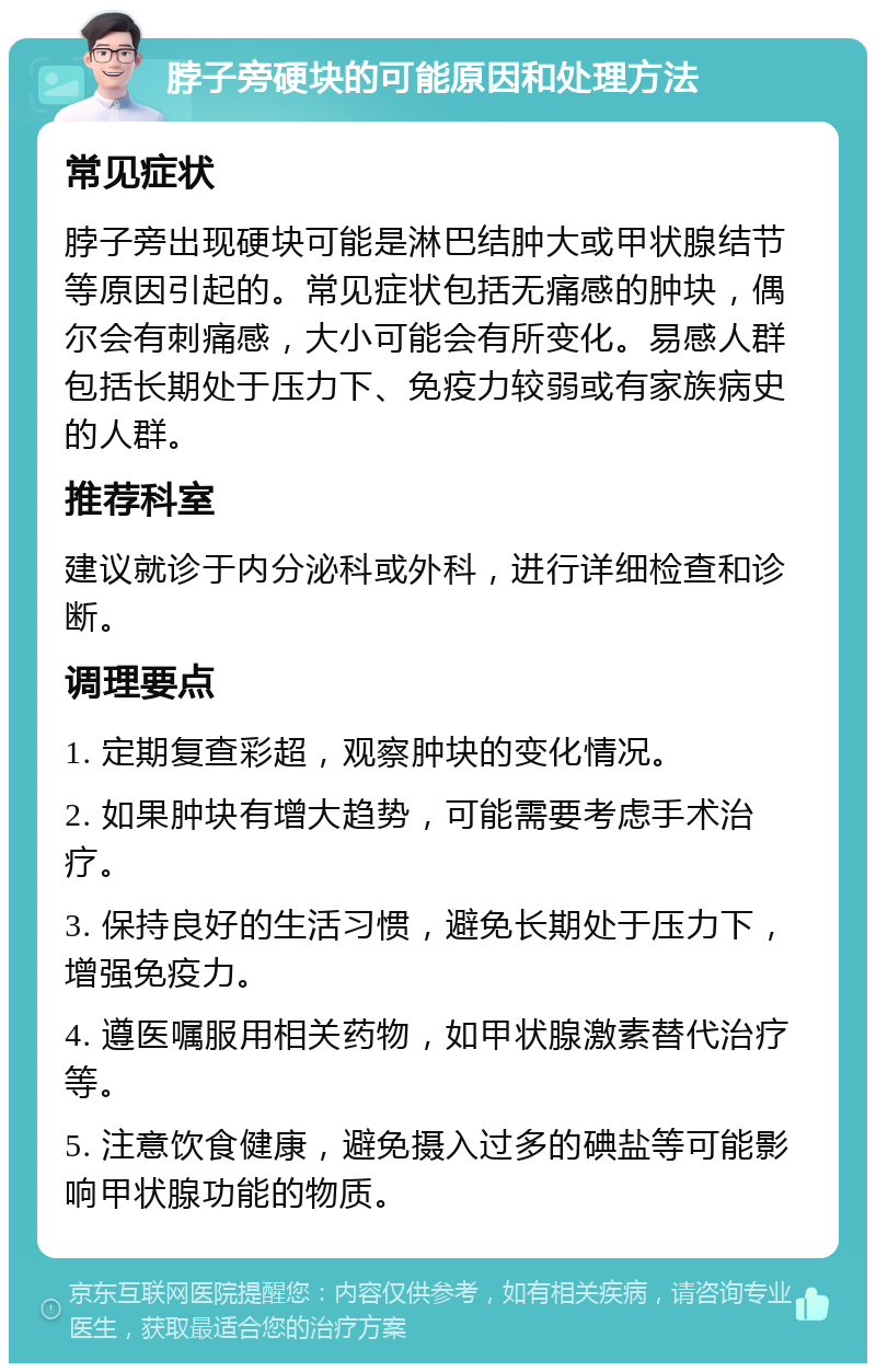 脖子旁硬块的可能原因和处理方法 常见症状 脖子旁出现硬块可能是淋巴结肿大或甲状腺结节等原因引起的。常见症状包括无痛感的肿块，偶尔会有刺痛感，大小可能会有所变化。易感人群包括长期处于压力下、免疫力较弱或有家族病史的人群。 推荐科室 建议就诊于内分泌科或外科，进行详细检查和诊断。 调理要点 1. 定期复查彩超，观察肿块的变化情况。 2. 如果肿块有增大趋势，可能需要考虑手术治疗。 3. 保持良好的生活习惯，避免长期处于压力下，增强免疫力。 4. 遵医嘱服用相关药物，如甲状腺激素替代治疗等。 5. 注意饮食健康，避免摄入过多的碘盐等可能影响甲状腺功能的物质。